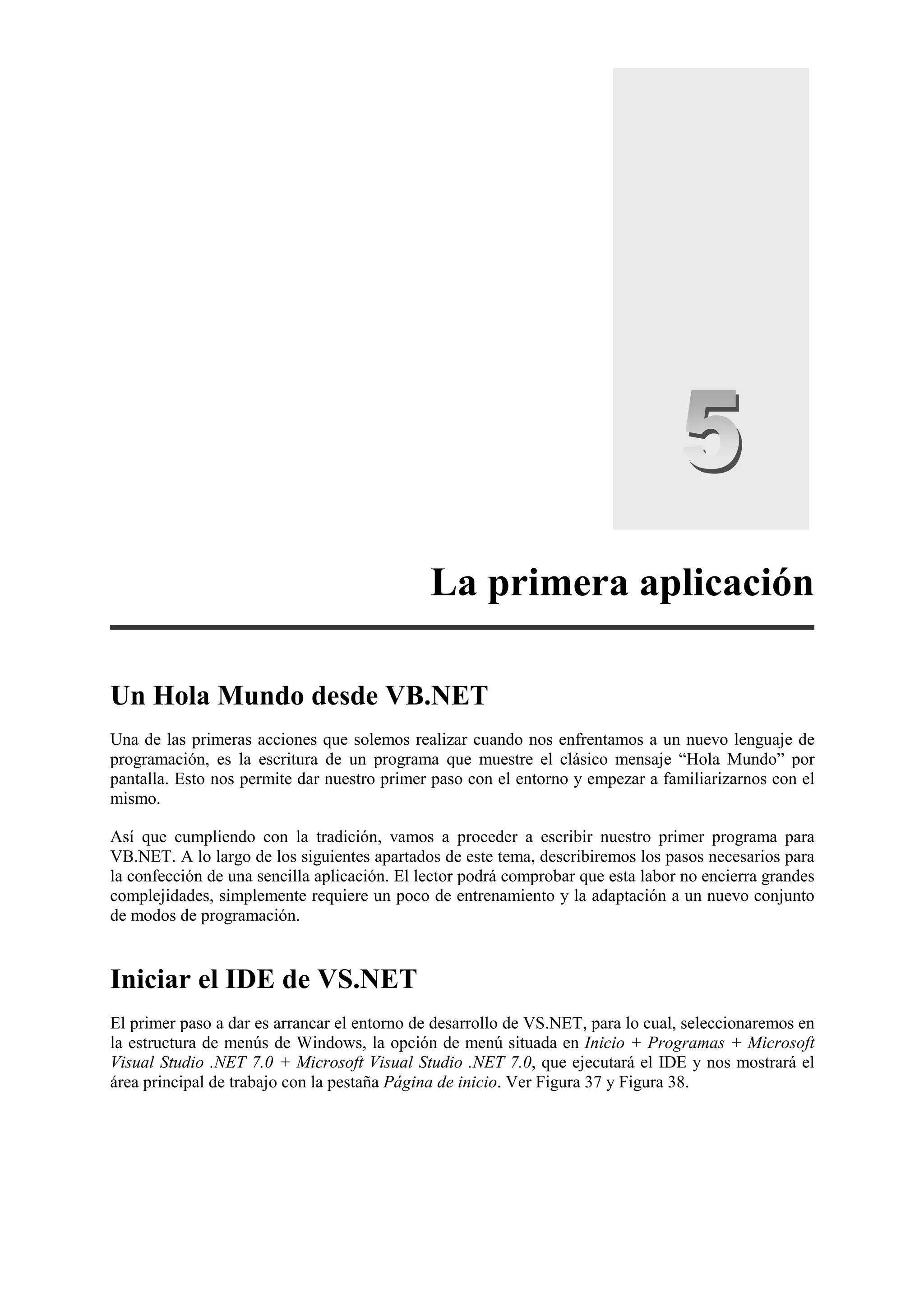 La primera aplicación
Un Hola Mundo desde VB.NET
Una de las primeras acciones que solemos realizar cuando nos enfrentamos a un nuevo lenguaje de
programación, es la escritura de un programa que muestre el clásico mensaje “Hola Mundo” por
pantalla. Esto nos permite dar nuestro primer paso con el entorno y empezar a familiarizarnos con el
mismo.
Así que cumpliendo con la tradición, vamos a proceder a escribir nuestro primer programa para
VB.NET. A lo largo de los siguientes apartados de este tema, describiremos los pasos necesarios para
la confección de una sencilla aplicación. El lector podrá comprobar que esta labor no encierra grandes
complejidades, simplemente requiere un poco de entrenamiento y la adaptación a un nuevo conjunto
de modos de programación.

Iniciar el IDE de VS.NET
El primer paso a dar es arrancar el entorno de desarrollo de VS.NET, para lo cual, seleccionaremos en
la estructura de menús de Windows, la opción de menú situada en Inicio + Programas + Microsoft
Visual Studio .NET 7.0 + Microsoft Visual Studio .NET 7.0, que ejecutará el IDE y nos mostrará el
área principal de trabajo con la pestaña Página de inicio. Ver Figura 37 y Figura 38.

 