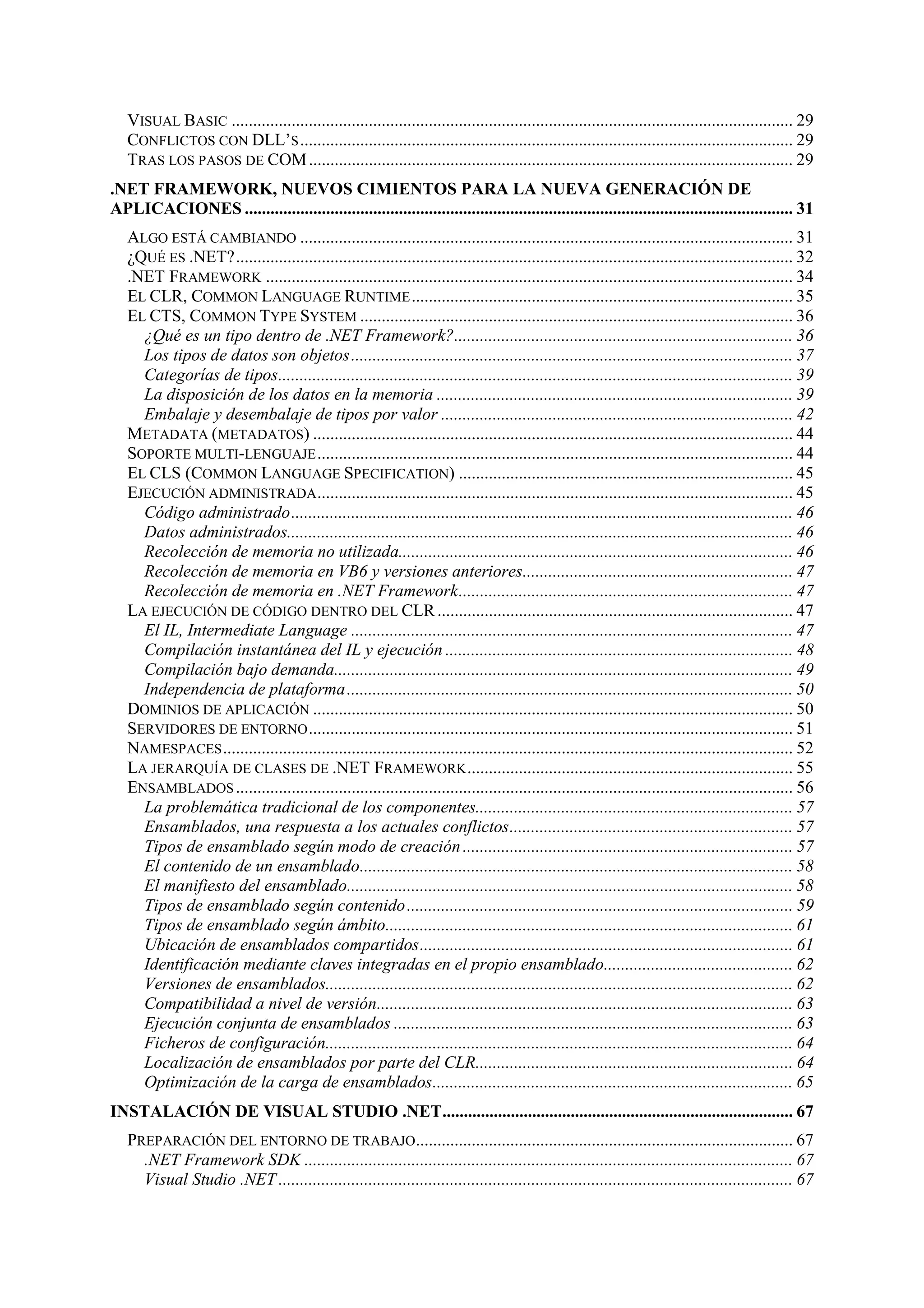 VISUAL BASIC ................................................................................................................................... 29
CONFLICTOS CON DLL’S ................................................................................................................... 29
TRAS LOS PASOS DE COM ................................................................................................................. 29
.NET FRAMEWORK, NUEVOS CIMIENTOS PARA LA NUEVA GENERACIÓN DE
APLICACIONES ................................................................................................................................ 31
ALGO ESTÁ CAMBIANDO ................................................................................................................... 31
¿QUÉ ES .NET?.................................................................................................................................. 32
.NET FRAMEWORK ........................................................................................................................... 34
EL CLR, COMMON LANGUAGE RUNTIME ......................................................................................... 35
EL CTS, COMMON TYPE SYSTEM ..................................................................................................... 36
¿Qué es un tipo dentro de .NET Framework?............................................................................... 36
Los tipos de datos son objetos....................................................................................................... 37
Categorías de tipos........................................................................................................................ 39
La disposición de los datos en la memoria ................................................................................... 39
Embalaje y desembalaje de tipos por valor .................................................................................. 42
METADATA (METADATOS) ................................................................................................................ 44
SOPORTE MULTI-LENGUAJE ............................................................................................................... 44
EL CLS (COMMON LANGUAGE SPECIFICATION) .............................................................................. 45
EJECUCIÓN ADMINISTRADA ............................................................................................................... 45
Código administrado..................................................................................................................... 46
Datos administrados...................................................................................................................... 46
Recolección de memoria no utilizada............................................................................................ 46
Recolección de memoria en VB6 y versiones anteriores............................................................... 47
Recolección de memoria en .NET Framework.............................................................................. 47
LA EJECUCIÓN DE CÓDIGO DENTRO DEL CLR ................................................................................... 47
El IL, Intermediate Language ....................................................................................................... 47
Compilación instantánea del IL y ejecución ................................................................................. 48
Compilación bajo demanda........................................................................................................... 49
Independencia de plataforma ........................................................................................................ 50
DOMINIOS DE APLICACIÓN ................................................................................................................ 50
SERVIDORES DE ENTORNO ................................................................................................................. 51
NAMESPACES ..................................................................................................................................... 52
LA JERARQUÍA DE CLASES DE .NET FRAMEWORK ............................................................................ 55
ENSAMBLADOS .................................................................................................................................. 56
La problemática tradicional de los componentes.......................................................................... 57
Ensamblados, una respuesta a los actuales conflictos.................................................................. 57
Tipos de ensamblado según modo de creación ............................................................................. 57
El contenido de un ensamblado..................................................................................................... 58
El manifiesto del ensamblado........................................................................................................ 58
Tipos de ensamblado según contenido .......................................................................................... 59
Tipos de ensamblado según ámbito............................................................................................... 61
Ubicación de ensamblados compartidos....................................................................................... 61
Identificación mediante claves integradas en el propio ensamblado............................................ 62
Versiones de ensamblados............................................................................................................. 62
Compatibilidad a nivel de versión................................................................................................. 63
Ejecución conjunta de ensamblados ............................................................................................. 63
Ficheros de configuración............................................................................................................. 64
Localización de ensamblados por parte del CLR.......................................................................... 64
Optimización de la carga de ensamblados.................................................................................... 65
INSTALACIÓN DE VISUAL STUDIO .NET.................................................................................. 67
PREPARACIÓN DEL ENTORNO DE TRABAJO........................................................................................ 67
.NET Framework SDK .................................................................................................................. 67
Visual Studio .NET ........................................................................................................................ 67

 