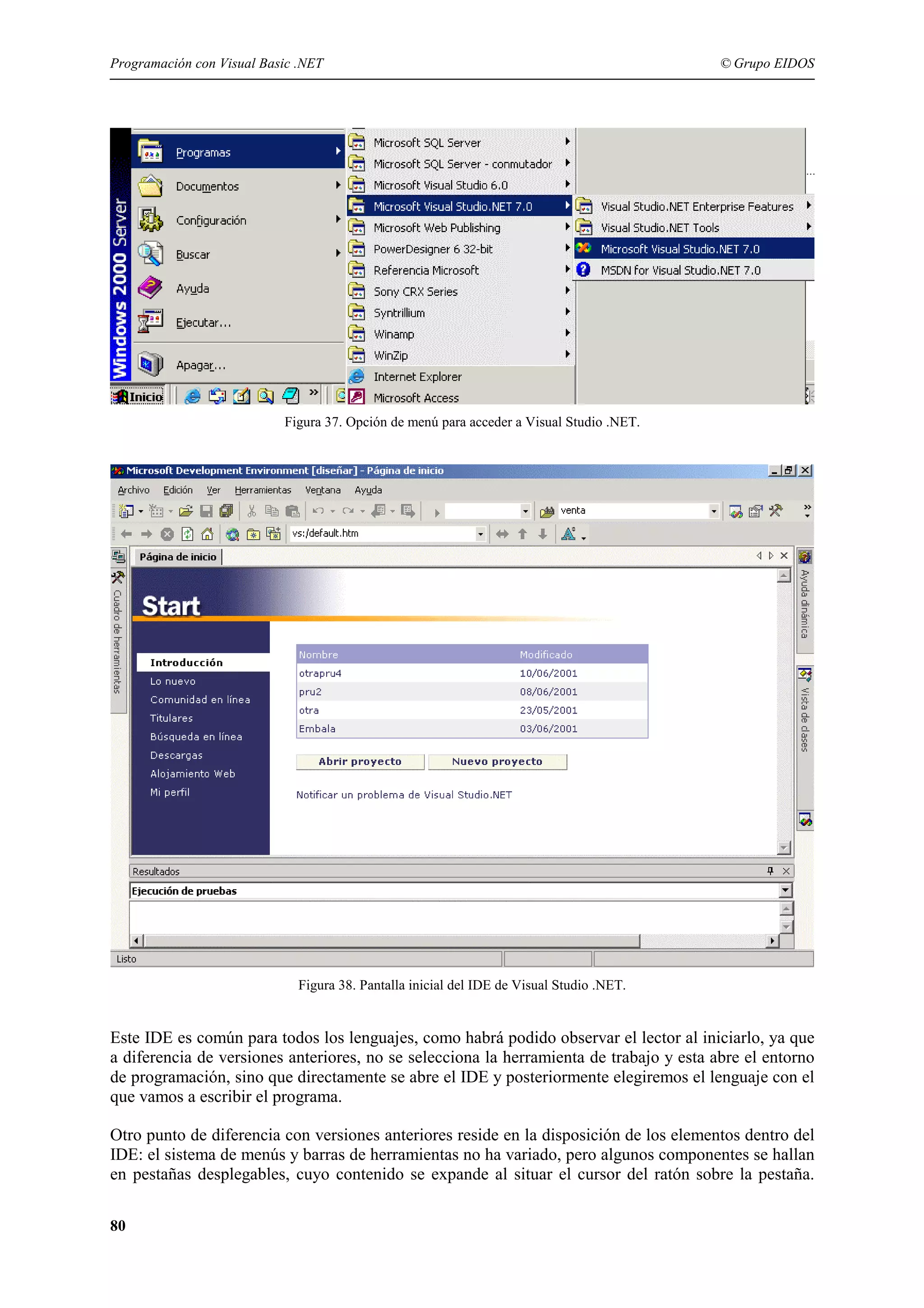 Programación con Visual Basic .NET

© Grupo EIDOS

Figura 37. Opción de menú para acceder a Visual Studio .NET.

Figura 38. Pantalla inicial del IDE de Visual Studio .NET.

Este IDE es común para todos los lenguajes, como habrá podido observar el lector al iniciarlo, ya que
a diferencia de versiones anteriores, no se selecciona la herramienta de trabajo y esta abre el entorno
de programación, sino que directamente se abre el IDE y posteriormente elegiremos el lenguaje con el
que vamos a escribir el programa.
Otro punto de diferencia con versiones anteriores reside en la disposición de los elementos dentro del
IDE: el sistema de menús y barras de herramientas no ha variado, pero algunos componentes se hallan
en pestañas desplegables, cuyo contenido se expande al situar el cursor del ratón sobre la pestaña.
80

 