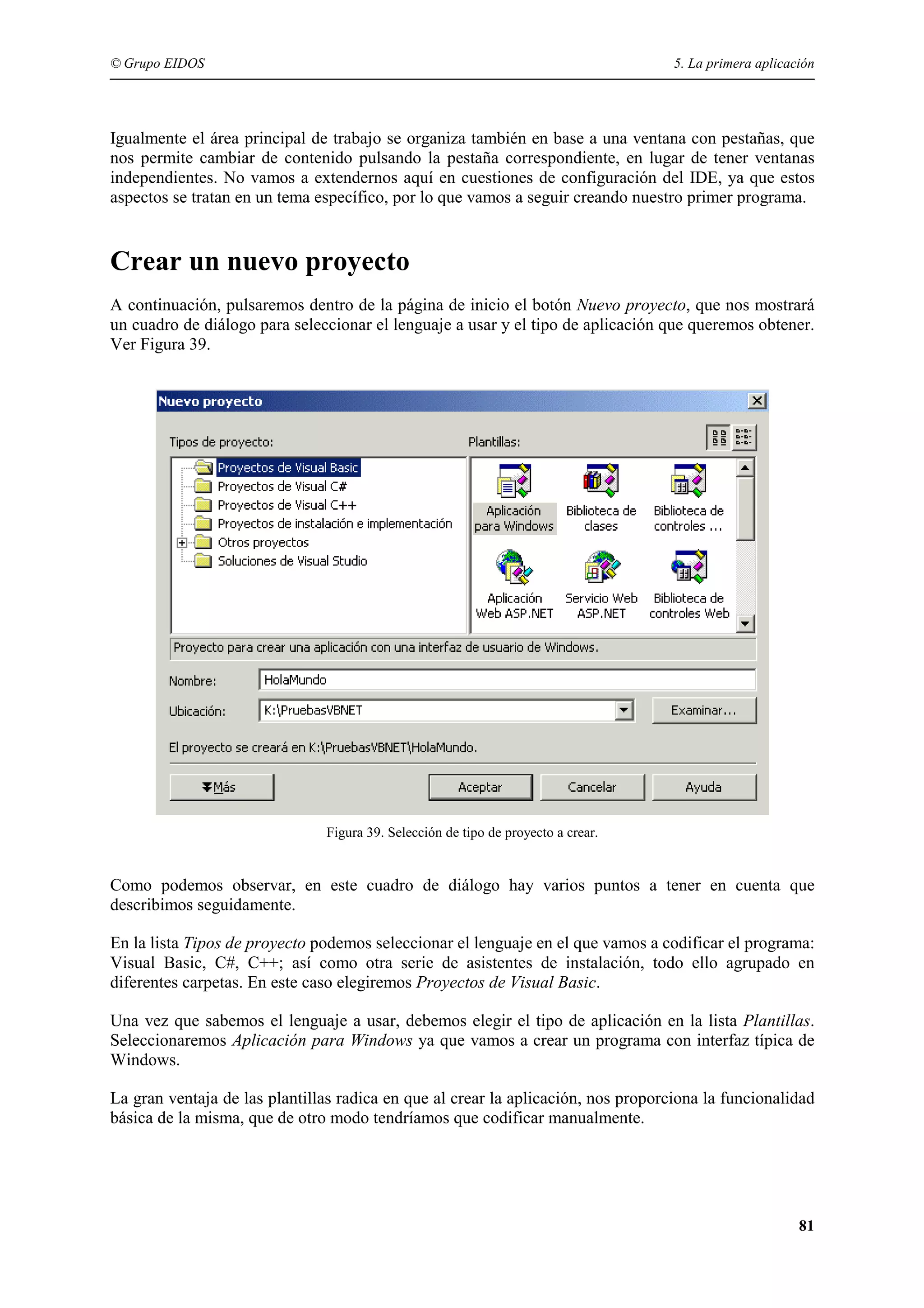 © Grupo EIDOS

5. La primera aplicación

Igualmente el área principal de trabajo se organiza también en base a una ventana con pestañas, que
nos permite cambiar de contenido pulsando la pestaña correspondiente, en lugar de tener ventanas
independientes. No vamos a extendernos aquí en cuestiones de configuración del IDE, ya que estos
aspectos se tratan en un tema específico, por lo que vamos a seguir creando nuestro primer programa.

Crear un nuevo proyecto
A continuación, pulsaremos dentro de la página de inicio el botón Nuevo proyecto, que nos mostrará
un cuadro de diálogo para seleccionar el lenguaje a usar y el tipo de aplicación que queremos obtener.
Ver Figura 39.

Figura 39. Selección de tipo de proyecto a crear.

Como podemos observar, en este cuadro de diálogo hay varios puntos a tener en cuenta que
describimos seguidamente.
En la lista Tipos de proyecto podemos seleccionar el lenguaje en el que vamos a codificar el programa:
Visual Basic, C#, C++; así como otra serie de asistentes de instalación, todo ello agrupado en
diferentes carpetas. En este caso elegiremos Proyectos de Visual Basic.
Una vez que sabemos el lenguaje a usar, debemos elegir el tipo de aplicación en la lista Plantillas.
Seleccionaremos Aplicación para Windows ya que vamos a crear un programa con interfaz típica de
Windows.
La gran ventaja de las plantillas radica en que al crear la aplicación, nos proporciona la funcionalidad
básica de la misma, que de otro modo tendríamos que codificar manualmente.

81

 