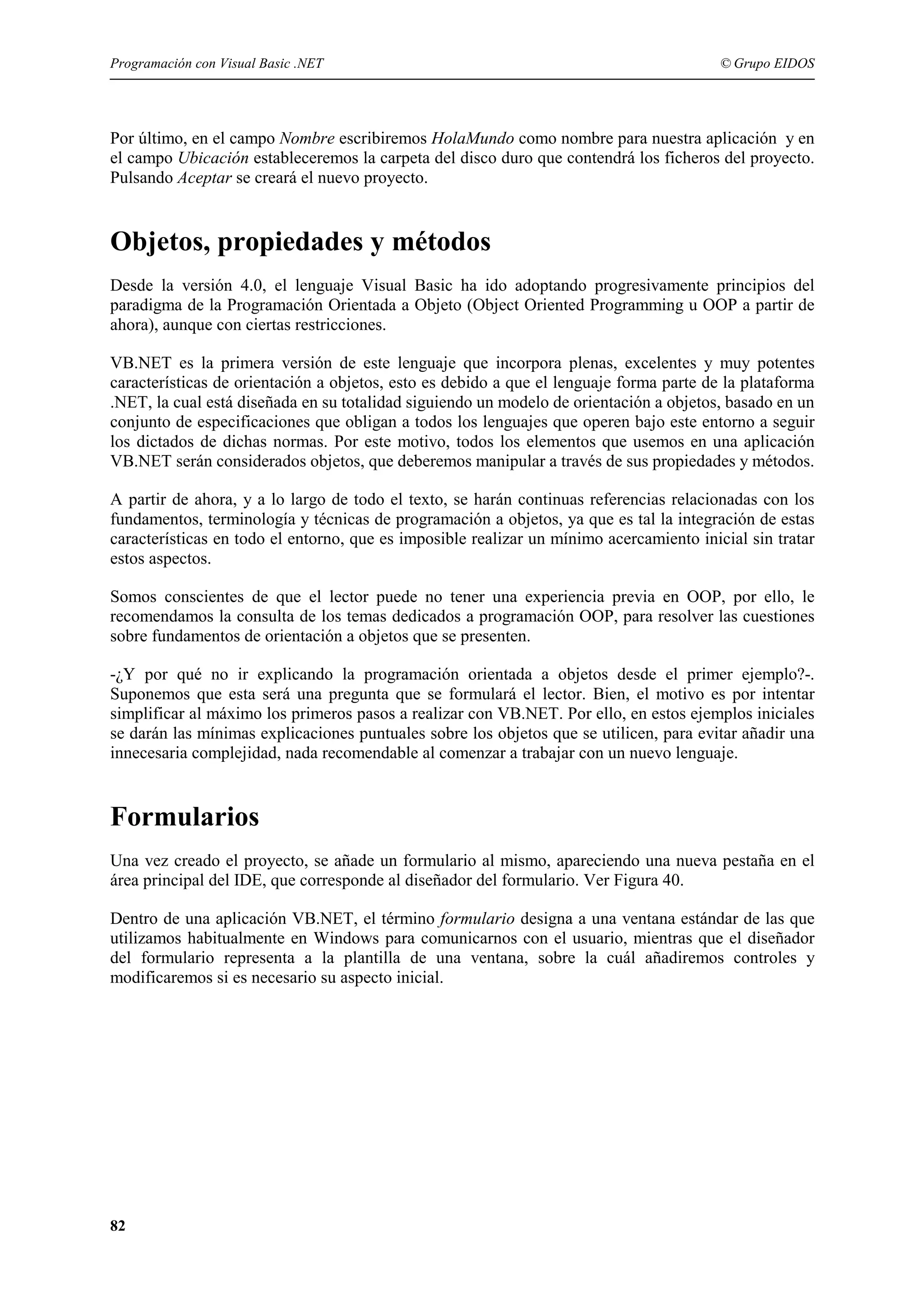 Programación con Visual Basic .NET

© Grupo EIDOS

Por último, en el campo Nombre escribiremos HolaMundo como nombre para nuestra aplicación y en
el campo Ubicación estableceremos la carpeta del disco duro que contendrá los ficheros del proyecto.
Pulsando Aceptar se creará el nuevo proyecto.

Objetos, propiedades y métodos
Desde la versión 4.0, el lenguaje Visual Basic ha ido adoptando progresivamente principios del
paradigma de la Programación Orientada a Objeto (Object Oriented Programming u OOP a partir de
ahora), aunque con ciertas restricciones.
VB.NET es la primera versión de este lenguaje que incorpora plenas, excelentes y muy potentes
características de orientación a objetos, esto es debido a que el lenguaje forma parte de la plataforma
.NET, la cual está diseñada en su totalidad siguiendo un modelo de orientación a objetos, basado en un
conjunto de especificaciones que obligan a todos los lenguajes que operen bajo este entorno a seguir
los dictados de dichas normas. Por este motivo, todos los elementos que usemos en una aplicación
VB.NET serán considerados objetos, que deberemos manipular a través de sus propiedades y métodos.
A partir de ahora, y a lo largo de todo el texto, se harán continuas referencias relacionadas con los
fundamentos, terminología y técnicas de programación a objetos, ya que es tal la integración de estas
características en todo el entorno, que es imposible realizar un mínimo acercamiento inicial sin tratar
estos aspectos.
Somos conscientes de que el lector puede no tener una experiencia previa en OOP, por ello, le
recomendamos la consulta de los temas dedicados a programación OOP, para resolver las cuestiones
sobre fundamentos de orientación a objetos que se presenten.
-¿Y por qué no ir explicando la programación orientada a objetos desde el primer ejemplo?-.
Suponemos que esta será una pregunta que se formulará el lector. Bien, el motivo es por intentar
simplificar al máximo los primeros pasos a realizar con VB.NET. Por ello, en estos ejemplos iniciales
se darán las mínimas explicaciones puntuales sobre los objetos que se utilicen, para evitar añadir una
innecesaria complejidad, nada recomendable al comenzar a trabajar con un nuevo lenguaje.

Formularios
Una vez creado el proyecto, se añade un formulario al mismo, apareciendo una nueva pestaña en el
área principal del IDE, que corresponde al diseñador del formulario. Ver Figura 40.
Dentro de una aplicación VB.NET, el término formulario designa a una ventana estándar de las que
utilizamos habitualmente en Windows para comunicarnos con el usuario, mientras que el diseñador
del formulario representa a la plantilla de una ventana, sobre la cuál añadiremos controles y
modificaremos si es necesario su aspecto inicial.

82

 