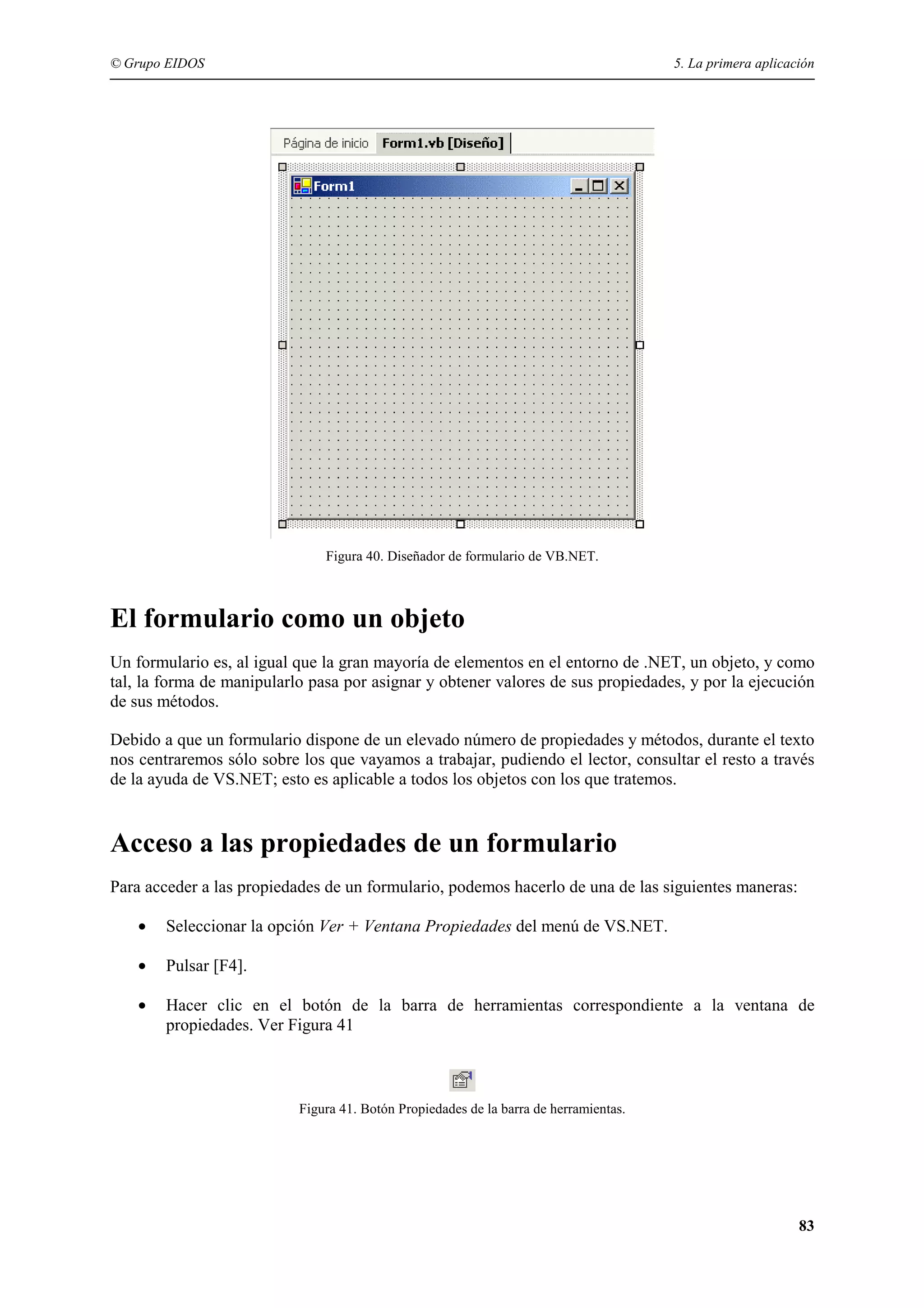 © Grupo EIDOS

5. La primera aplicación

Figura 40. Diseñador de formulario de VB.NET.

El formulario como un objeto
Un formulario es, al igual que la gran mayoría de elementos en el entorno de .NET, un objeto, y como
tal, la forma de manipularlo pasa por asignar y obtener valores de sus propiedades, y por la ejecución
de sus métodos.
Debido a que un formulario dispone de un elevado número de propiedades y métodos, durante el texto
nos centraremos sólo sobre los que vayamos a trabajar, pudiendo el lector, consultar el resto a través
de la ayuda de VS.NET; esto es aplicable a todos los objetos con los que tratemos.

Acceso a las propiedades de un formulario
Para acceder a las propiedades de un formulario, podemos hacerlo de una de las siguientes maneras:
•

Seleccionar la opción Ver + Ventana Propiedades del menú de VS.NET.

•

Pulsar [F4].

•

Hacer clic en el botón de la barra de herramientas correspondiente a la ventana de
propiedades. Ver Figura 41

Figura 41. Botón Propiedades de la barra de herramientas.

83

 