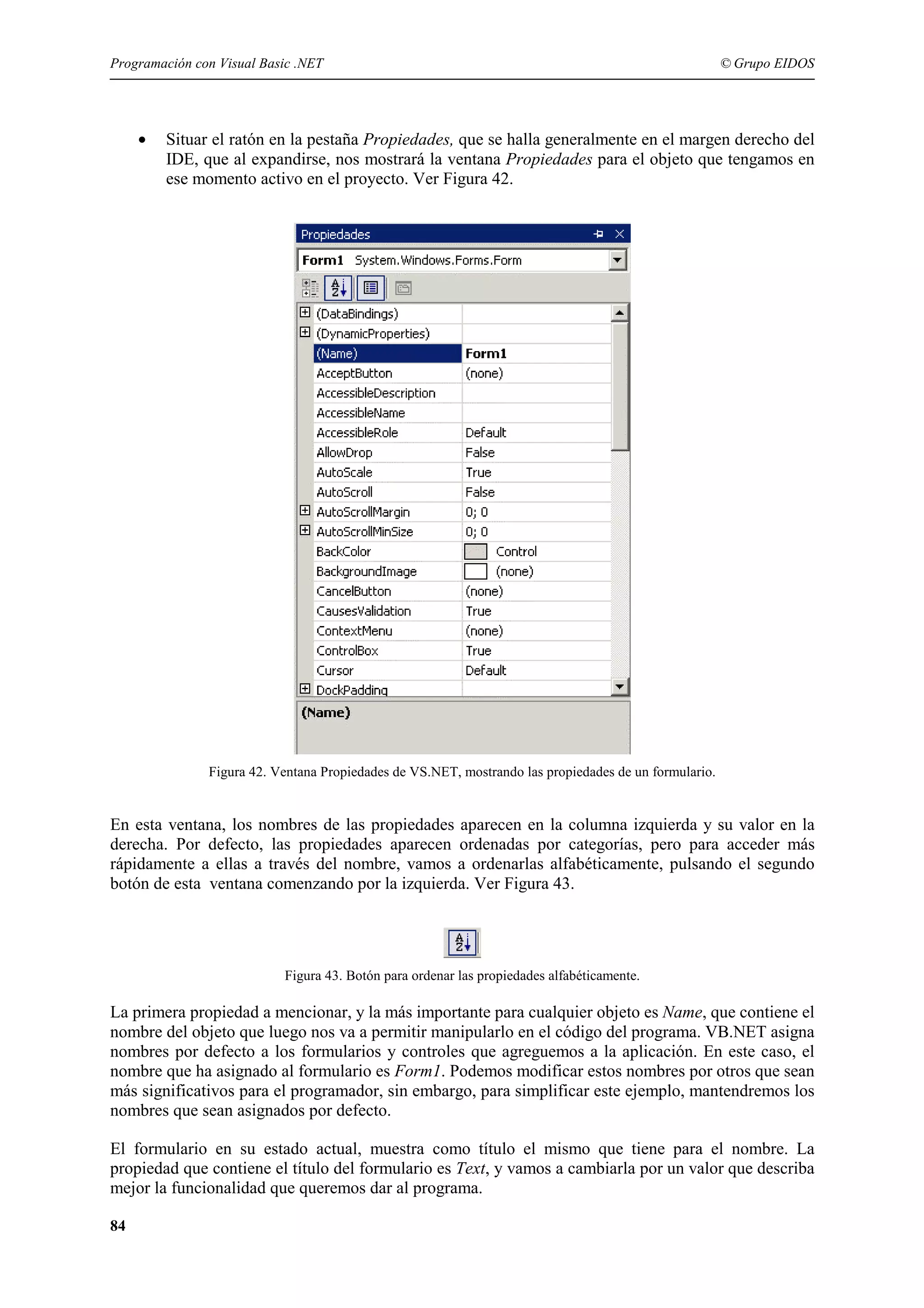 Programación con Visual Basic .NET

•

© Grupo EIDOS

Situar el ratón en la pestaña Propiedades, que se halla generalmente en el margen derecho del
IDE, que al expandirse, nos mostrará la ventana Propiedades para el objeto que tengamos en
ese momento activo en el proyecto. Ver Figura 42.

Figura 42. Ventana Propiedades de VS.NET, mostrando las propiedades de un formulario.

En esta ventana, los nombres de las propiedades aparecen en la columna izquierda y su valor en la
derecha. Por defecto, las propiedades aparecen ordenadas por categorías, pero para acceder más
rápidamente a ellas a través del nombre, vamos a ordenarlas alfabéticamente, pulsando el segundo
botón de esta ventana comenzando por la izquierda. Ver Figura 43.

Figura 43. Botón para ordenar las propiedades alfabéticamente.

La primera propiedad a mencionar, y la más importante para cualquier objeto es Name, que contiene el
nombre del objeto que luego nos va a permitir manipularlo en el código del programa. VB.NET asigna
nombres por defecto a los formularios y controles que agreguemos a la aplicación. En este caso, el
nombre que ha asignado al formulario es Form1. Podemos modificar estos nombres por otros que sean
más significativos para el programador, sin embargo, para simplificar este ejemplo, mantendremos los
nombres que sean asignados por defecto.
El formulario en su estado actual, muestra como título el mismo que tiene para el nombre. La
propiedad que contiene el título del formulario es Text, y vamos a cambiarla por un valor que describa
mejor la funcionalidad que queremos dar al programa.
84

 