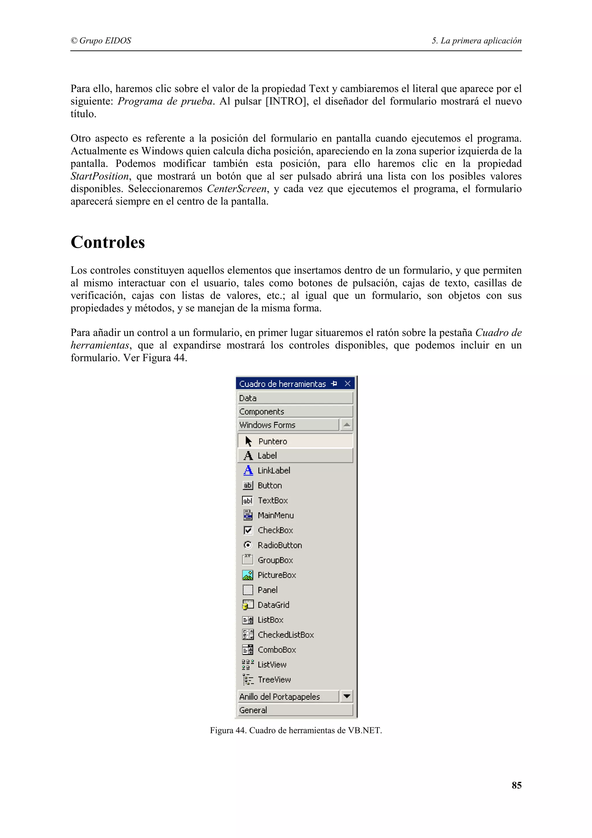 © Grupo EIDOS

5. La primera aplicación

Para ello, haremos clic sobre el valor de la propiedad Text y cambiaremos el literal que aparece por el
siguiente: Programa de prueba. Al pulsar [INTRO], el diseñador del formulario mostrará el nuevo
título.
Otro aspecto es referente a la posición del formulario en pantalla cuando ejecutemos el programa.
Actualmente es Windows quien calcula dicha posición, apareciendo en la zona superior izquierda de la
pantalla. Podemos modificar también esta posición, para ello haremos clic en la propiedad
StartPosition, que mostrará un botón que al ser pulsado abrirá una lista con los posibles valores
disponibles. Seleccionaremos CenterScreen, y cada vez que ejecutemos el programa, el formulario
aparecerá siempre en el centro de la pantalla.

Controles
Los controles constituyen aquellos elementos que insertamos dentro de un formulario, y que permiten
al mismo interactuar con el usuario, tales como botones de pulsación, cajas de texto, casillas de
verificación, cajas con listas de valores, etc.; al igual que un formulario, son objetos con sus
propiedades y métodos, y se manejan de la misma forma.
Para añadir un control a un formulario, en primer lugar situaremos el ratón sobre la pestaña Cuadro de
herramientas, que al expandirse mostrará los controles disponibles, que podemos incluir en un
formulario. Ver Figura 44.

Figura 44. Cuadro de herramientas de VB.NET.

85

 