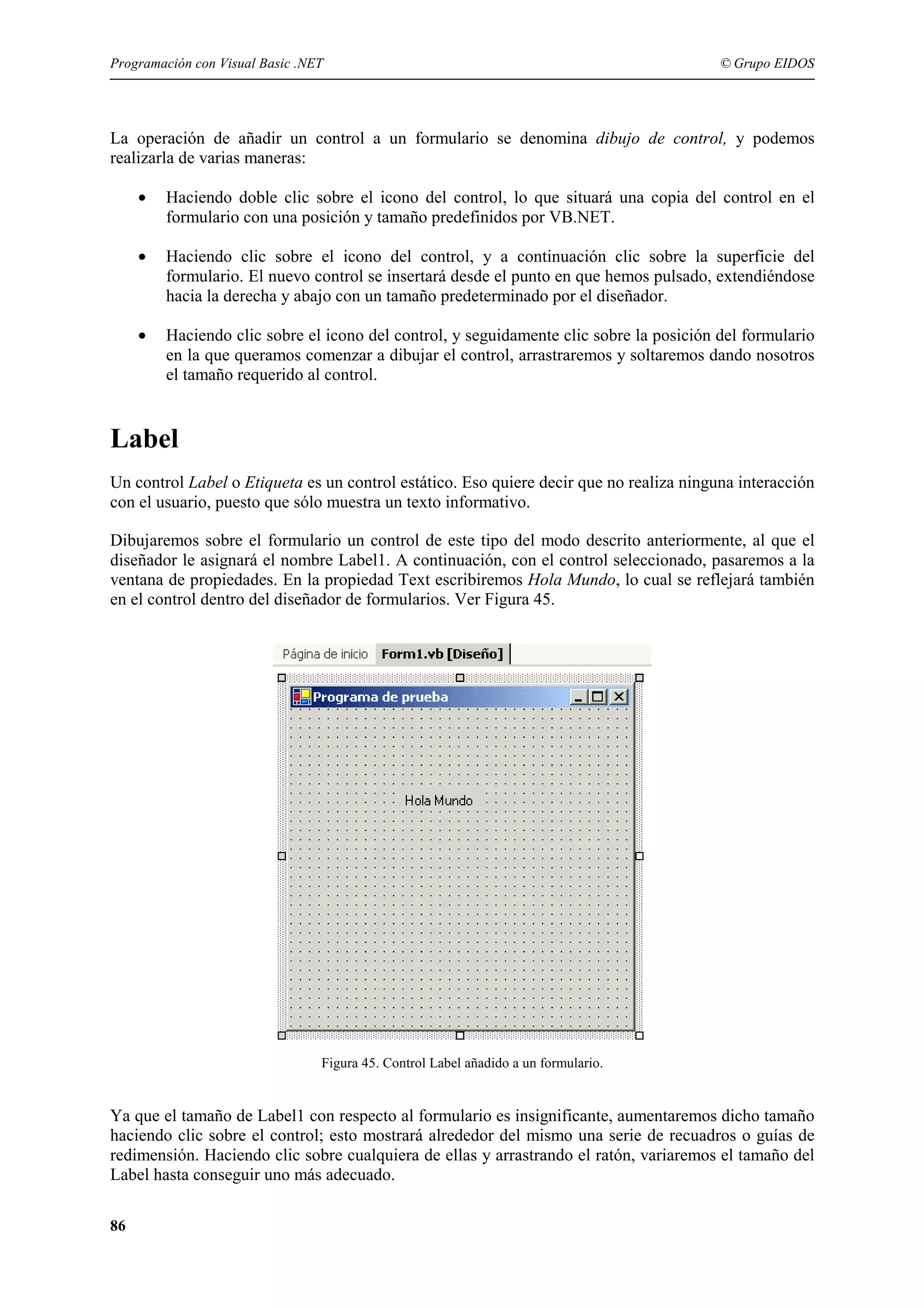 Programación con Visual Basic .NET

© Grupo EIDOS

La operación de añadir un control a un formulario se denomina dibujo de control, y podemos
realizarla de varias maneras:
•

Haciendo doble clic sobre el icono del control, lo que situará una copia del control en el
formulario con una posición y tamaño predefinidos por VB.NET.

•

Haciendo clic sobre el icono del control, y a continuación clic sobre la superficie del
formulario. El nuevo control se insertará desde el punto en que hemos pulsado, extendiéndose
hacia la derecha y abajo con un tamaño predeterminado por el diseñador.

•

Haciendo clic sobre el icono del control, y seguidamente clic sobre la posición del formulario
en la que queramos comenzar a dibujar el control, arrastraremos y soltaremos dando nosotros
el tamaño requerido al control.

Label
Un control Label o Etiqueta es un control estático. Eso quiere decir que no realiza ninguna interacción
con el usuario, puesto que sólo muestra un texto informativo.
Dibujaremos sobre el formulario un control de este tipo del modo descrito anteriormente, al que el
diseñador le asignará el nombre Label1. A continuación, con el control seleccionado, pasaremos a la
ventana de propiedades. En la propiedad Text escribiremos Hola Mundo, lo cual se reflejará también
en el control dentro del diseñador de formularios. Ver Figura 45.

Figura 45. Control Label añadido a un formulario.

Ya que el tamaño de Label1 con respecto al formulario es insignificante, aumentaremos dicho tamaño
haciendo clic sobre el control; esto mostrará alrededor del mismo una serie de recuadros o guías de
redimensión. Haciendo clic sobre cualquiera de ellas y arrastrando el ratón, variaremos el tamaño del
Label hasta conseguir uno más adecuado.
86

 