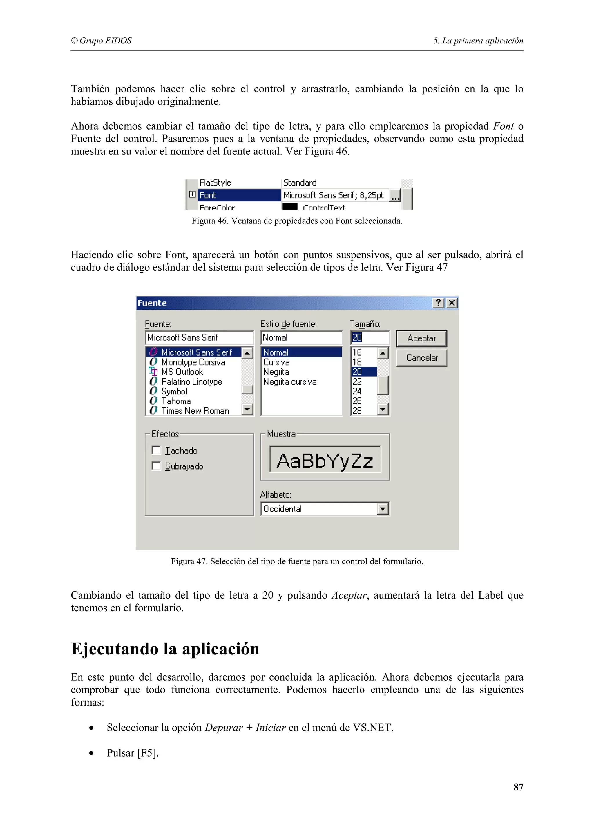 © Grupo EIDOS

5. La primera aplicación

También podemos hacer clic sobre el control y arrastrarlo, cambiando la posición en la que lo
habíamos dibujado originalmente.
Ahora debemos cambiar el tamaño del tipo de letra, y para ello emplearemos la propiedad Font o
Fuente del control. Pasaremos pues a la ventana de propiedades, observando como esta propiedad
muestra en su valor el nombre del fuente actual. Ver Figura 46.

Figura 46. Ventana de propiedades con Font seleccionada.

Haciendo clic sobre Font, aparecerá un botón con puntos suspensivos, que al ser pulsado, abrirá el
cuadro de diálogo estándar del sistema para selección de tipos de letra. Ver Figura 47

Figura 47. Selección del tipo de fuente para un control del formulario.

Cambiando el tamaño del tipo de letra a 20 y pulsando Aceptar, aumentará la letra del Label que
tenemos en el formulario.

Ejecutando la aplicación
En este punto del desarrollo, daremos por concluida la aplicación. Ahora debemos ejecutarla para
comprobar que todo funciona correctamente. Podemos hacerlo empleando una de las siguientes
formas:
•

Seleccionar la opción Depurar + Iniciar en el menú de VS.NET.

•

Pulsar [F5].
87

 