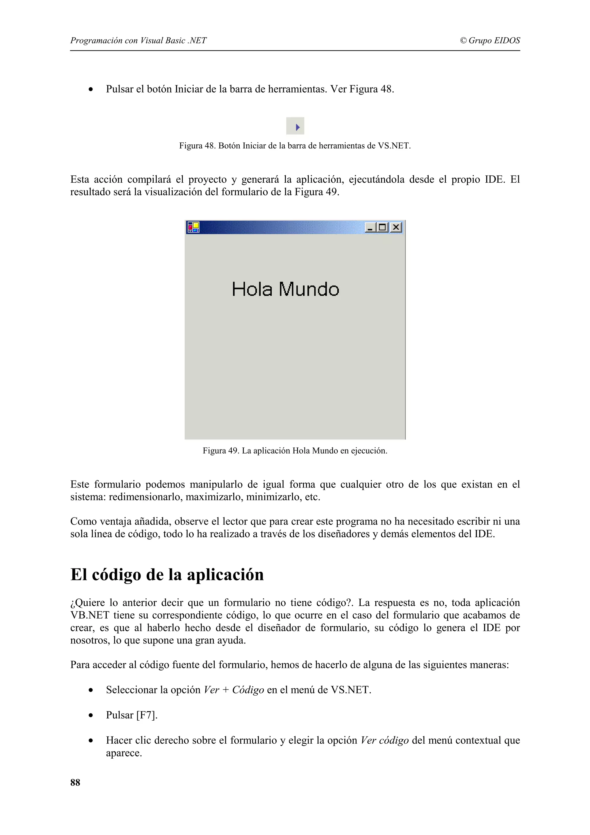 Programación con Visual Basic .NET

•

© Grupo EIDOS

Pulsar el botón Iniciar de la barra de herramientas. Ver Figura 48.

Figura 48. Botón Iniciar de la barra de herramientas de VS.NET.

Esta acción compilará el proyecto y generará la aplicación, ejecutándola desde el propio IDE. El
resultado será la visualización del formulario de la Figura 49.

Figura 49. La aplicación Hola Mundo en ejecución.

Este formulario podemos manipularlo de igual forma que cualquier otro de los que existan en el
sistema: redimensionarlo, maximizarlo, minimizarlo, etc.
Como ventaja añadida, observe el lector que para crear este programa no ha necesitado escribir ni una
sola línea de código, todo lo ha realizado a través de los diseñadores y demás elementos del IDE.

El código de la aplicación
¿Quiere lo anterior decir que un formulario no tiene código?. La respuesta es no, toda aplicación
VB.NET tiene su correspondiente código, lo que ocurre en el caso del formulario que acabamos de
crear, es que al haberlo hecho desde el diseñador de formulario, su código lo genera el IDE por
nosotros, lo que supone una gran ayuda.
Para acceder al código fuente del formulario, hemos de hacerlo de alguna de las siguientes maneras:
•
•

Pulsar [F7].

•

88

Seleccionar la opción Ver + Código en el menú de VS.NET.

Hacer clic derecho sobre el formulario y elegir la opción Ver código del menú contextual que
aparece.

 