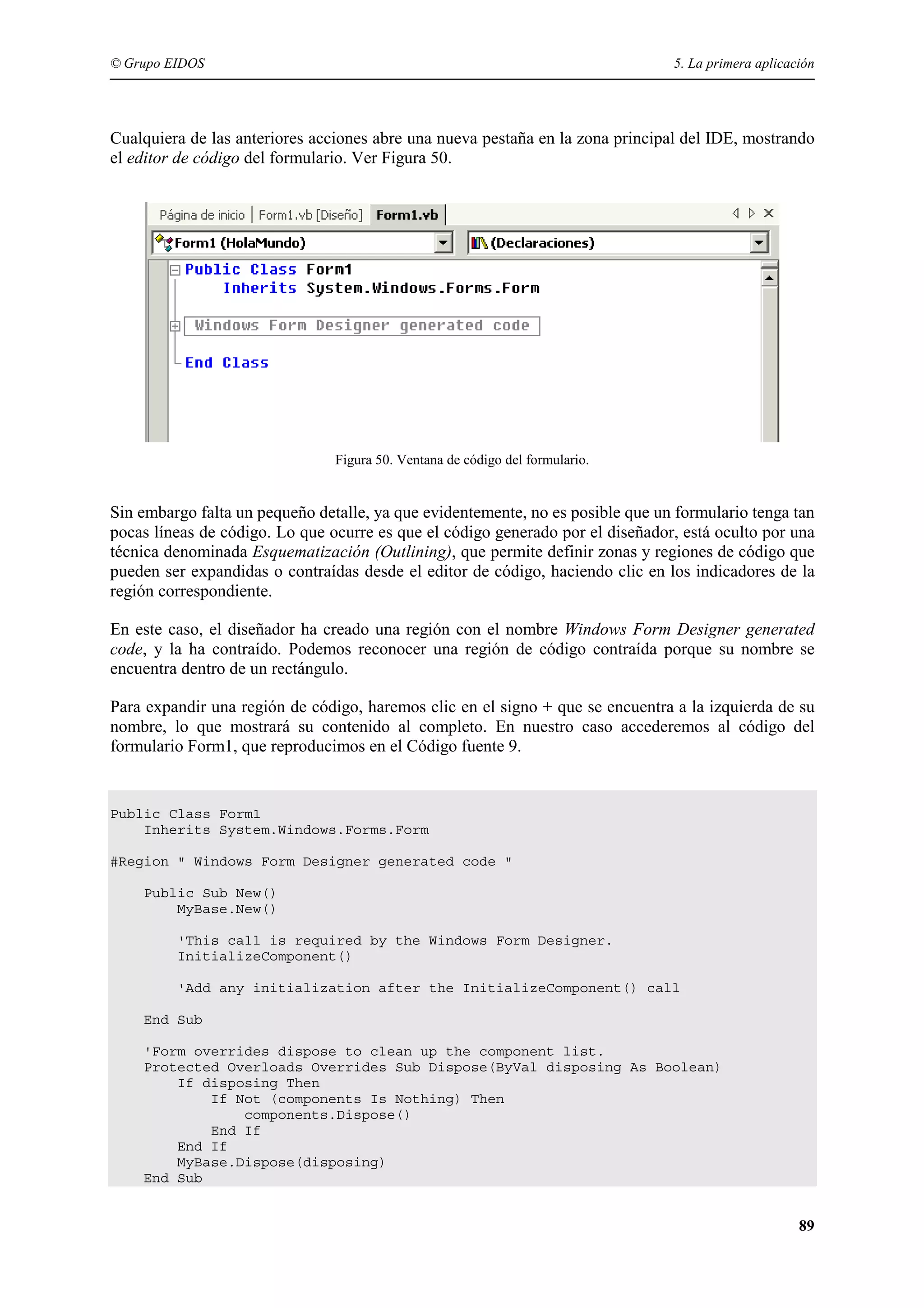 © Grupo EIDOS

5. La primera aplicación

Cualquiera de las anteriores acciones abre una nueva pestaña en la zona principal del IDE, mostrando
el editor de código del formulario. Ver Figura 50.

Figura 50. Ventana de código del formulario.

Sin embargo falta un pequeño detalle, ya que evidentemente, no es posible que un formulario tenga tan
pocas líneas de código. Lo que ocurre es que el código generado por el diseñador, está oculto por una
técnica denominada Esquematización (Outlining), que permite definir zonas y regiones de código que
pueden ser expandidas o contraídas desde el editor de código, haciendo clic en los indicadores de la
región correspondiente.
En este caso, el diseñador ha creado una región con el nombre Windows Form Designer generated
code, y la ha contraído. Podemos reconocer una región de código contraída porque su nombre se
encuentra dentro de un rectángulo.
Para expandir una región de código, haremos clic en el signo + que se encuentra a la izquierda de su
nombre, lo que mostrará su contenido al completo. En nuestro caso accederemos al código del
formulario Form1, que reproducimos en el Código fuente 9.

Public Class Form1
Inherits System.Windows.Forms.Form
#Region " Windows Form Designer generated code "
Public Sub New()
MyBase.New()
'This call is required by the Windows Form Designer.
InitializeComponent()
'Add any initialization after the InitializeComponent() call
End Sub
'Form overrides dispose to clean up the component list.
Protected Overloads Overrides Sub Dispose(ByVal disposing As Boolean)
If disposing Then
If Not (components Is Nothing) Then
components.Dispose()
End If
End If
MyBase.Dispose(disposing)
End Sub

89

 