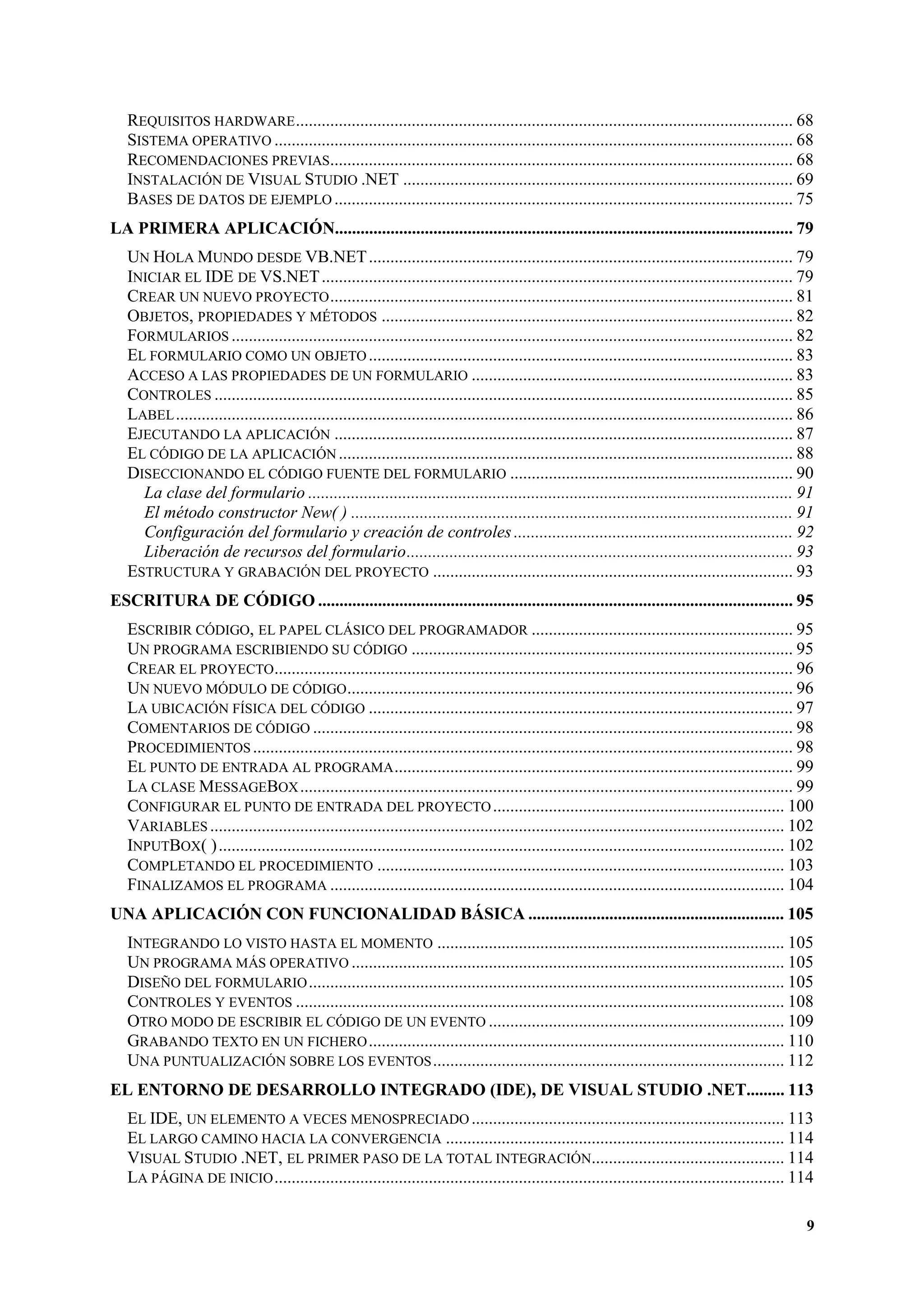 REQUISITOS HARDWARE .................................................................................................................... 68
SISTEMA OPERATIVO ......................................................................................................................... 68
RECOMENDACIONES PREVIAS............................................................................................................ 68
INSTALACIÓN DE VISUAL STUDIO .NET ........................................................................................... 69
BASES DE DATOS DE EJEMPLO ........................................................................................................... 75
LA PRIMERA APLICACIÓN........................................................................................................... 79
UN HOLA MUNDO DESDE VB.NET ................................................................................................... 79
INICIAR EL IDE DE VS.NET .............................................................................................................. 79
CREAR UN NUEVO PROYECTO ............................................................................................................ 81
OBJETOS, PROPIEDADES Y MÉTODOS ................................................................................................ 82
FORMULARIOS ................................................................................................................................... 82
EL FORMULARIO COMO UN OBJETO ................................................................................................... 83
ACCESO A LAS PROPIEDADES DE UN FORMULARIO ........................................................................... 83
CONTROLES ....................................................................................................................................... 85
LABEL ................................................................................................................................................ 86
EJECUTANDO LA APLICACIÓN ........................................................................................................... 87
EL CÓDIGO DE LA APLICACIÓN .......................................................................................................... 88
DISECCIONANDO EL CÓDIGO FUENTE DEL FORMULARIO .................................................................. 90
La clase del formulario ................................................................................................................. 91
El método constructor New( ) ....................................................................................................... 91
Configuración del formulario y creación de controles ................................................................. 92
Liberación de recursos del formulario.......................................................................................... 93
ESTRUCTURA Y GRABACIÓN DEL PROYECTO .................................................................................... 93
ESCRITURA DE CÓDIGO ............................................................................................................... 95
ESCRIBIR CÓDIGO, EL PAPEL CLÁSICO DEL PROGRAMADOR ............................................................. 95
UN PROGRAMA ESCRIBIENDO SU CÓDIGO ......................................................................................... 95
CREAR EL PROYECTO......................................................................................................................... 96
UN NUEVO MÓDULO DE CÓDIGO ........................................................................................................ 96
LA UBICACIÓN FÍSICA DEL CÓDIGO ................................................................................................... 97
COMENTARIOS DE CÓDIGO ................................................................................................................ 98
PROCEDIMIENTOS .............................................................................................................................. 98
EL PUNTO DE ENTRADA AL PROGRAMA ............................................................................................. 99
LA CLASE MESSAGEBOX ................................................................................................................... 99
CONFIGURAR EL PUNTO DE ENTRADA DEL PROYECTO .................................................................... 100
VARIABLES ...................................................................................................................................... 102
INPUTBOX( ) .................................................................................................................................... 102
COMPLETANDO EL PROCEDIMIENTO ............................................................................................... 103
FINALIZAMOS EL PROGRAMA .......................................................................................................... 104
UNA APLICACIÓN CON FUNCIONALIDAD BÁSICA ............................................................ 105
INTEGRANDO LO VISTO HASTA EL MOMENTO ................................................................................. 105
UN PROGRAMA MÁS OPERATIVO ..................................................................................................... 105
DISEÑO DEL FORMULARIO ............................................................................................................... 105
CONTROLES Y EVENTOS .................................................................................................................. 108
OTRO MODO DE ESCRIBIR EL CÓDIGO DE UN EVENTO ..................................................................... 109
GRABANDO TEXTO EN UN FICHERO ................................................................................................. 110
UNA PUNTUALIZACIÓN SOBRE LOS EVENTOS .................................................................................. 112
EL ENTORNO DE DESARROLLO INTEGRADO (IDE), DE VISUAL STUDIO .NET......... 113
EL IDE, UN ELEMENTO A VECES MENOSPRECIADO ......................................................................... 113
EL LARGO CAMINO HACIA LA CONVERGENCIA ............................................................................... 114
VISUAL STUDIO .NET, EL PRIMER PASO DE LA TOTAL INTEGRACIÓN............................................. 114
LA PÁGINA DE INICIO ....................................................................................................................... 114
9

 
