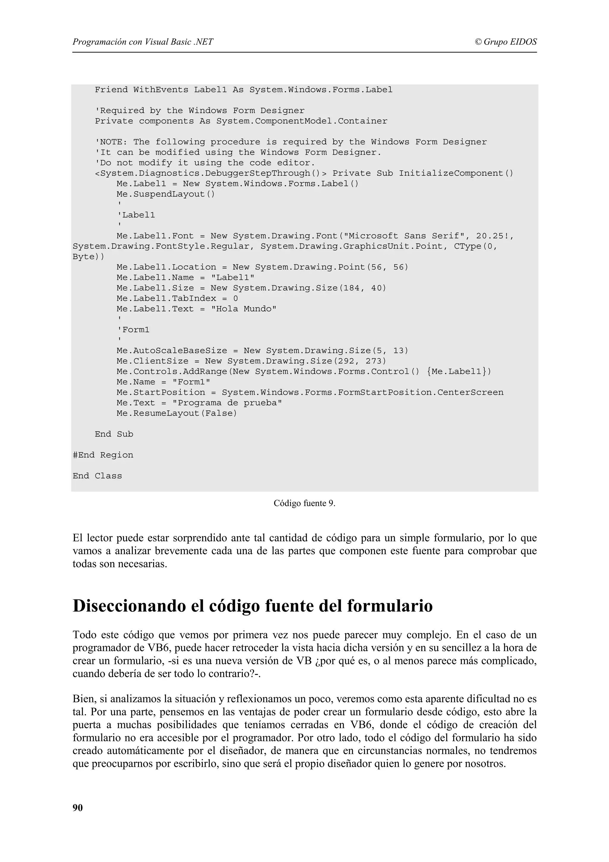 Programación con Visual Basic .NET

© Grupo EIDOS

Friend WithEvents Label1 As System.Windows.Forms.Label
'Required by the Windows Form Designer
Private components As System.ComponentModel.Container
'NOTE: The following procedure is required by the Windows Form Designer
'It can be modified using the Windows Form Designer.
'Do not modify it using the code editor.
<System.Diagnostics.DebuggerStepThrough()> Private Sub InitializeComponent()
Me.Label1 = New System.Windows.Forms.Label()
Me.SuspendLayout()
'
'Label1
'
Me.Label1.Font = New System.Drawing.Font("Microsoft Sans Serif", 20.25!,
System.Drawing.FontStyle.Regular, System.Drawing.GraphicsUnit.Point, CType(0,
Byte))
Me.Label1.Location = New System.Drawing.Point(56, 56)
Me.Label1.Name = "Label1"
Me.Label1.Size = New System.Drawing.Size(184, 40)
Me.Label1.TabIndex = 0
Me.Label1.Text = "Hola Mundo"
'
'Form1
'
Me.AutoScaleBaseSize = New System.Drawing.Size(5, 13)
Me.ClientSize = New System.Drawing.Size(292, 273)
Me.Controls.AddRange(New System.Windows.Forms.Control() {Me.Label1})
Me.Name = "Form1"
Me.StartPosition = System.Windows.Forms.FormStartPosition.CenterScreen
Me.Text = "Programa de prueba"
Me.ResumeLayout(False)
End Sub
#End Region
End Class
Código fuente 9.

El lector puede estar sorprendido ante tal cantidad de código para un simple formulario, por lo que
vamos a analizar brevemente cada una de las partes que componen este fuente para comprobar que
todas son necesarias.

Diseccionando el código fuente del formulario
Todo este código que vemos por primera vez nos puede parecer muy complejo. En el caso de un
programador de VB6, puede hacer retroceder la vista hacia dicha versión y en su sencillez a la hora de
crear un formulario, -si es una nueva versión de VB ¿por qué es, o al menos parece más complicado,
cuando debería de ser todo lo contrario?-.
Bien, si analizamos la situación y reflexionamos un poco, veremos como esta aparente dificultad no es
tal. Por una parte, pensemos en las ventajas de poder crear un formulario desde código, esto abre la
puerta a muchas posibilidades que teníamos cerradas en VB6, donde el código de creación del
formulario no era accesible por el programador. Por otro lado, todo el código del formulario ha sido
creado automáticamente por el diseñador, de manera que en circunstancias normales, no tendremos
que preocuparnos por escribirlo, sino que será el propio diseñador quien lo genere por nosotros.

90

 