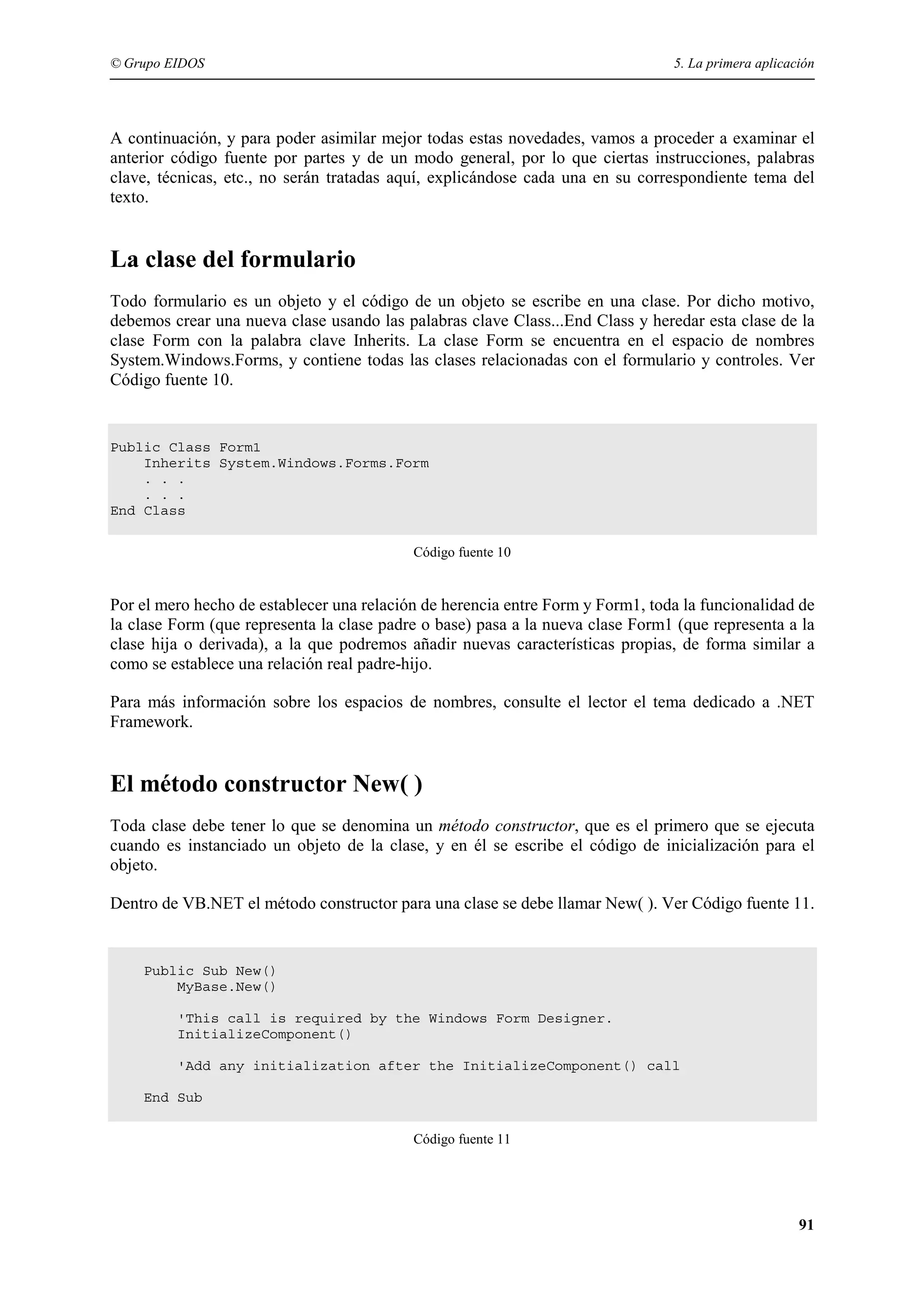 © Grupo EIDOS

5. La primera aplicación

A continuación, y para poder asimilar mejor todas estas novedades, vamos a proceder a examinar el
anterior código fuente por partes y de un modo general, por lo que ciertas instrucciones, palabras
clave, técnicas, etc., no serán tratadas aquí, explicándose cada una en su correspondiente tema del
texto.

La clase del formulario
Todo formulario es un objeto y el código de un objeto se escribe en una clase. Por dicho motivo,
debemos crear una nueva clase usando las palabras clave Class...End Class y heredar esta clase de la
clase Form con la palabra clave Inherits. La clase Form se encuentra en el espacio de nombres
System.Windows.Forms, y contiene todas las clases relacionadas con el formulario y controles. Ver
Código fuente 10.

Public Class Form1
Inherits System.Windows.Forms.Form
. . .
. . .
End Class
Código fuente 10

Por el mero hecho de establecer una relación de herencia entre Form y Form1, toda la funcionalidad de
la clase Form (que representa la clase padre o base) pasa a la nueva clase Form1 (que representa a la
clase hija o derivada), a la que podremos añadir nuevas características propias, de forma similar a
como se establece una relación real padre-hijo.
Para más información sobre los espacios de nombres, consulte el lector el tema dedicado a .NET
Framework.

El método constructor New( )
Toda clase debe tener lo que se denomina un método constructor, que es el primero que se ejecuta
cuando es instanciado un objeto de la clase, y en él se escribe el código de inicialización para el
objeto.
Dentro de VB.NET el método constructor para una clase se debe llamar New( ). Ver Código fuente 11.

Public Sub New()
MyBase.New()
'This call is required by the Windows Form Designer.
InitializeComponent()
'Add any initialization after the InitializeComponent() call
End Sub
Código fuente 11

91

 