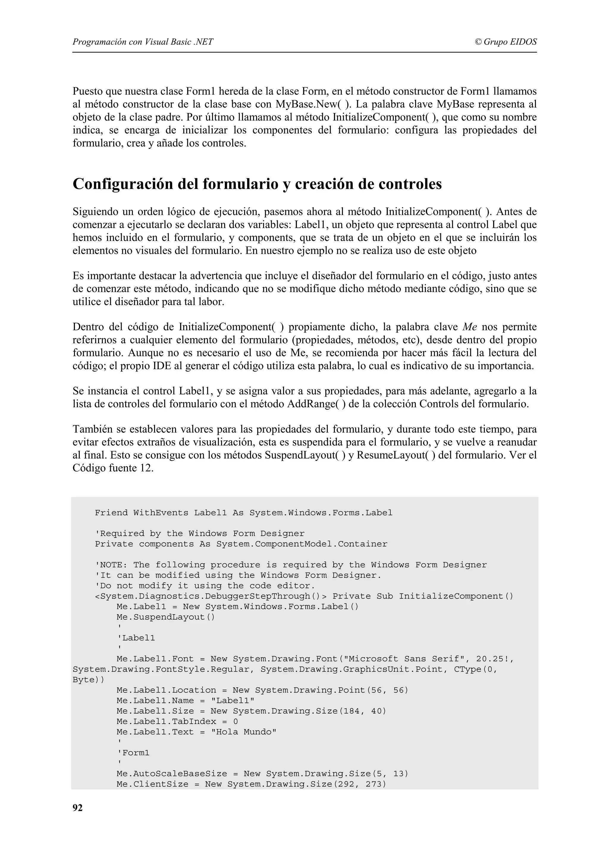 Programación con Visual Basic .NET

© Grupo EIDOS

Puesto que nuestra clase Form1 hereda de la clase Form, en el método constructor de Form1 llamamos
al método constructor de la clase base con MyBase.New( ). La palabra clave MyBase representa al
objeto de la clase padre. Por último llamamos al método InitializeComponent( ), que como su nombre
indica, se encarga de inicializar los componentes del formulario: configura las propiedades del
formulario, crea y añade los controles.

Configuración del formulario y creación de controles
Siguiendo un orden lógico de ejecución, pasemos ahora al método InitializeComponent( ). Antes de
comenzar a ejecutarlo se declaran dos variables: Label1, un objeto que representa al control Label que
hemos incluido en el formulario, y components, que se trata de un objeto en el que se incluirán los
elementos no visuales del formulario. En nuestro ejemplo no se realiza uso de este objeto
Es importante destacar la advertencia que incluye el diseñador del formulario en el código, justo antes
de comenzar este método, indicando que no se modifique dicho método mediante código, sino que se
utilice el diseñador para tal labor.
Dentro del código de InitializeComponent( ) propiamente dicho, la palabra clave Me nos permite
referirnos a cualquier elemento del formulario (propiedades, métodos, etc), desde dentro del propio
formulario. Aunque no es necesario el uso de Me, se recomienda por hacer más fácil la lectura del
código; el propio IDE al generar el código utiliza esta palabra, lo cual es indicativo de su importancia.
Se instancia el control Label1, y se asigna valor a sus propiedades, para más adelante, agregarlo a la
lista de controles del formulario con el método AddRange( ) de la colección Controls del formulario.
También se establecen valores para las propiedades del formulario, y durante todo este tiempo, para
evitar efectos extraños de visualización, esta es suspendida para el formulario, y se vuelve a reanudar
al final. Esto se consigue con los métodos SuspendLayout( ) y ResumeLayout( ) del formulario. Ver el
Código fuente 12.

Friend WithEvents Label1 As System.Windows.Forms.Label
'Required by the Windows Form Designer
Private components As System.ComponentModel.Container
'NOTE: The following procedure is required by the Windows Form Designer
'It can be modified using the Windows Form Designer.
'Do not modify it using the code editor.
<System.Diagnostics.DebuggerStepThrough()> Private Sub InitializeComponent()
Me.Label1 = New System.Windows.Forms.Label()
Me.SuspendLayout()
'
'Label1
'
Me.Label1.Font = New System.Drawing.Font("Microsoft Sans Serif", 20.25!,
System.Drawing.FontStyle.Regular, System.Drawing.GraphicsUnit.Point, CType(0,
Byte))
Me.Label1.Location = New System.Drawing.Point(56, 56)
Me.Label1.Name = "Label1"
Me.Label1.Size = New System.Drawing.Size(184, 40)
Me.Label1.TabIndex = 0
Me.Label1.Text = "Hola Mundo"
'
'Form1
'
Me.AutoScaleBaseSize = New System.Drawing.Size(5, 13)
Me.ClientSize = New System.Drawing.Size(292, 273)

92

 