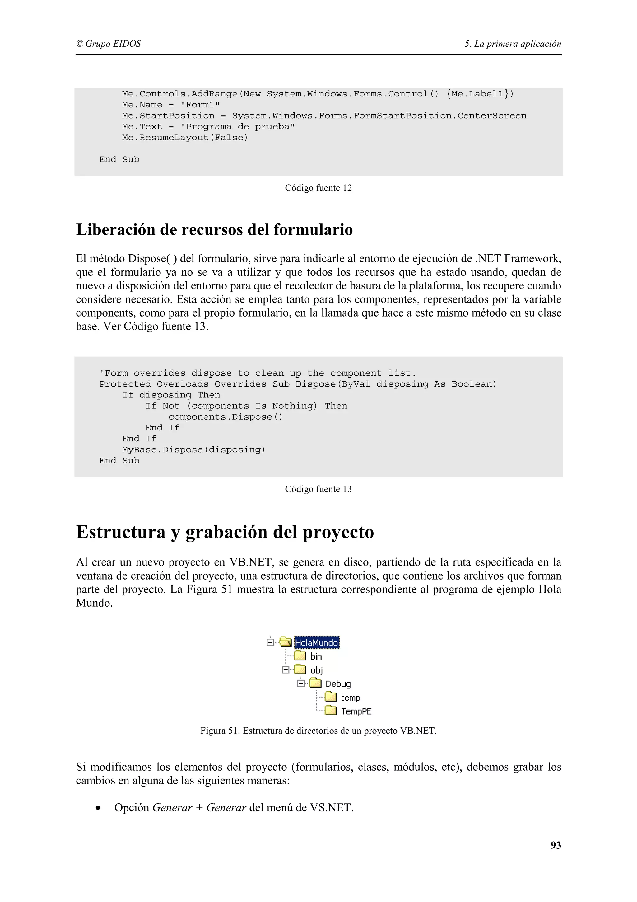 © Grupo EIDOS

5. La primera aplicación

Me.Controls.AddRange(New System.Windows.Forms.Control() {Me.Label1})
Me.Name = "Form1"
Me.StartPosition = System.Windows.Forms.FormStartPosition.CenterScreen
Me.Text = "Programa de prueba"
Me.ResumeLayout(False)
End Sub
Código fuente 12

Liberación de recursos del formulario
El método Dispose( ) del formulario, sirve para indicarle al entorno de ejecución de .NET Framework,
que el formulario ya no se va a utilizar y que todos los recursos que ha estado usando, quedan de
nuevo a disposición del entorno para que el recolector de basura de la plataforma, los recupere cuando
considere necesario. Esta acción se emplea tanto para los componentes, representados por la variable
components, como para el propio formulario, en la llamada que hace a este mismo método en su clase
base. Ver Código fuente 13.

'Form overrides dispose to clean up the component list.
Protected Overloads Overrides Sub Dispose(ByVal disposing As Boolean)
If disposing Then
If Not (components Is Nothing) Then
components.Dispose()
End If
End If
MyBase.Dispose(disposing)
End Sub
Código fuente 13

Estructura y grabación del proyecto
Al crear un nuevo proyecto en VB.NET, se genera en disco, partiendo de la ruta especificada en la
ventana de creación del proyecto, una estructura de directorios, que contiene los archivos que forman
parte del proyecto. La Figura 51 muestra la estructura correspondiente al programa de ejemplo Hola
Mundo.

Figura 51. Estructura de directorios de un proyecto VB.NET.

Si modificamos los elementos del proyecto (formularios, clases, módulos, etc), debemos grabar los
cambios en alguna de las siguientes maneras:
•

Opción Generar + Generar del menú de VS.NET.
93

 