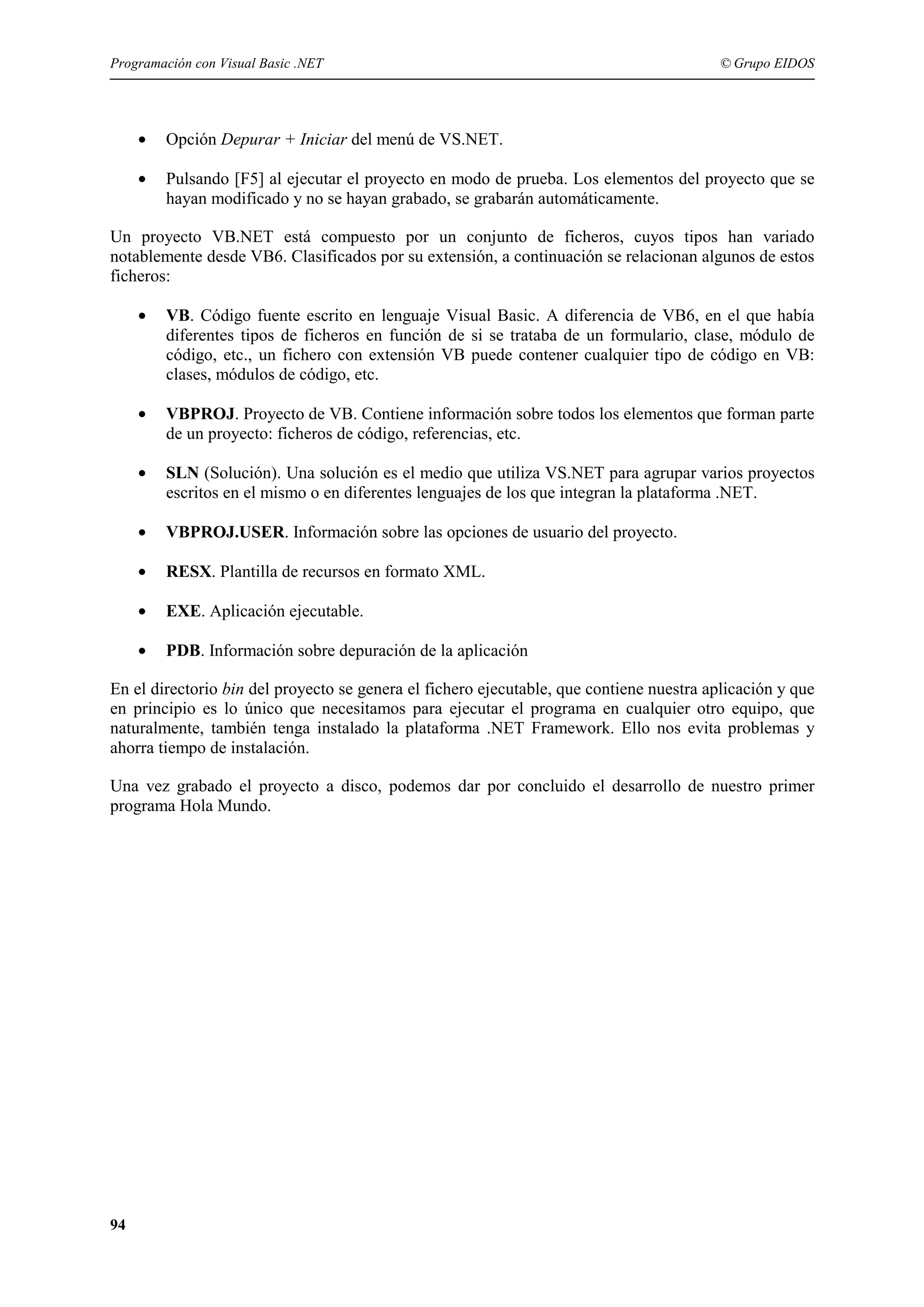 Programación con Visual Basic .NET

© Grupo EIDOS

•

Opción Depurar + Iniciar del menú de VS.NET.

•

Pulsando [F5] al ejecutar el proyecto en modo de prueba. Los elementos del proyecto que se
hayan modificado y no se hayan grabado, se grabarán automáticamente.

Un proyecto VB.NET está compuesto por un conjunto de ficheros, cuyos tipos han variado
notablemente desde VB6. Clasificados por su extensión, a continuación se relacionan algunos de estos
ficheros:
•

VB. Código fuente escrito en lenguaje Visual Basic. A diferencia de VB6, en el que había
diferentes tipos de ficheros en función de si se trataba de un formulario, clase, módulo de
código, etc., un fichero con extensión VB puede contener cualquier tipo de código en VB:
clases, módulos de código, etc.

•

VBPROJ. Proyecto de VB. Contiene información sobre todos los elementos que forman parte
de un proyecto: ficheros de código, referencias, etc.

•

SLN (Solución). Una solución es el medio que utiliza VS.NET para agrupar varios proyectos
escritos en el mismo o en diferentes lenguajes de los que integran la plataforma .NET.

•

VBPROJ.USER. Información sobre las opciones de usuario del proyecto.

•

RESX. Plantilla de recursos en formato XML.

•

EXE. Aplicación ejecutable.

•

PDB. Información sobre depuración de la aplicación

En el directorio bin del proyecto se genera el fichero ejecutable, que contiene nuestra aplicación y que
en principio es lo único que necesitamos para ejecutar el programa en cualquier otro equipo, que
naturalmente, también tenga instalado la plataforma .NET Framework. Ello nos evita problemas y
ahorra tiempo de instalación.
Una vez grabado el proyecto a disco, podemos dar por concluido el desarrollo de nuestro primer
programa Hola Mundo.

94

 