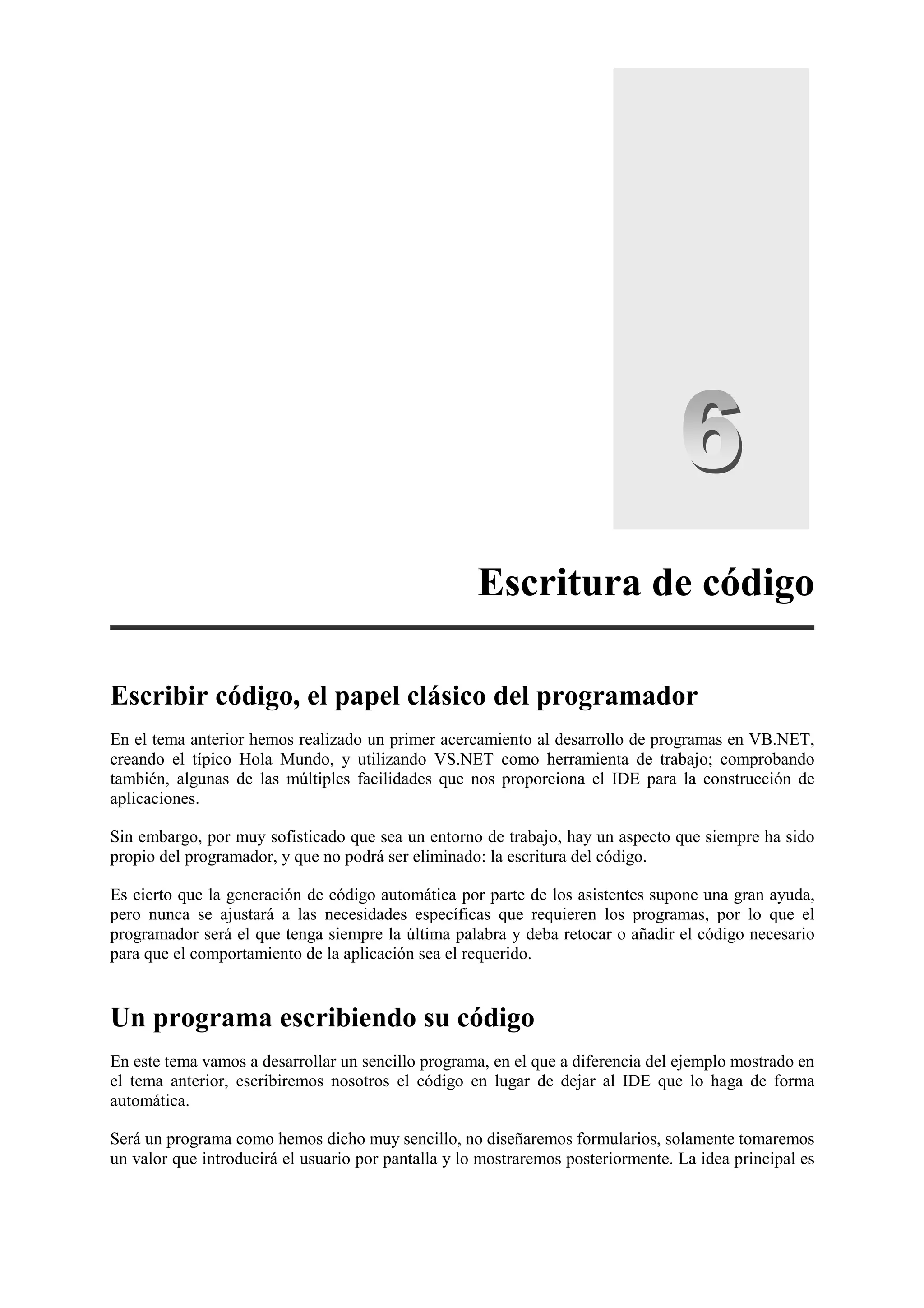 Escritura de código
Escribir código, el papel clásico del programador
En el tema anterior hemos realizado un primer acercamiento al desarrollo de programas en VB.NET,
creando el típico Hola Mundo, y utilizando VS.NET como herramienta de trabajo; comprobando
también, algunas de las múltiples facilidades que nos proporciona el IDE para la construcción de
aplicaciones.
Sin embargo, por muy sofisticado que sea un entorno de trabajo, hay un aspecto que siempre ha sido
propio del programador, y que no podrá ser eliminado: la escritura del código.
Es cierto que la generación de código automática por parte de los asistentes supone una gran ayuda,
pero nunca se ajustará a las necesidades específicas que requieren los programas, por lo que el
programador será el que tenga siempre la última palabra y deba retocar o añadir el código necesario
para que el comportamiento de la aplicación sea el requerido.

Un programa escribiendo su código
En este tema vamos a desarrollar un sencillo programa, en el que a diferencia del ejemplo mostrado en
el tema anterior, escribiremos nosotros el código en lugar de dejar al IDE que lo haga de forma
automática.
Será un programa como hemos dicho muy sencillo, no diseñaremos formularios, solamente tomaremos
un valor que introducirá el usuario por pantalla y lo mostraremos posteriormente. La idea principal es

 