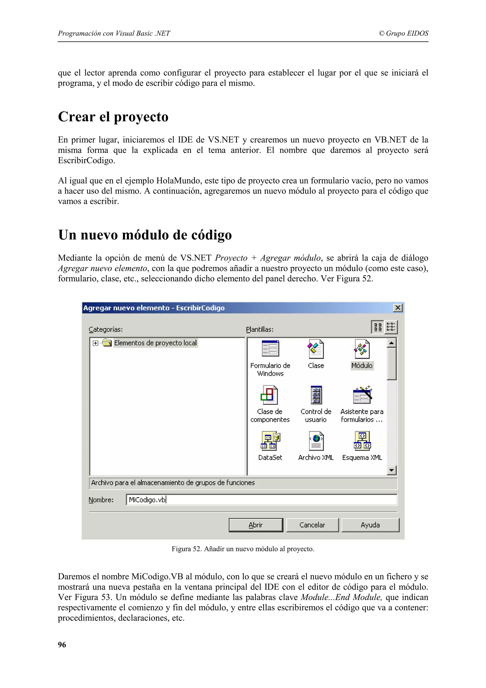 Programación con Visual Basic .NET

© Grupo EIDOS

que el lector aprenda como configurar el proyecto para establecer el lugar por el que se iniciará el
programa, y el modo de escribir código para el mismo.

Crear el proyecto
En primer lugar, iniciaremos el IDE de VS.NET y crearemos un nuevo proyecto en VB.NET de la
misma forma que la explicada en el tema anterior. El nombre que daremos al proyecto será
EscribirCodigo.
Al igual que en el ejemplo HolaMundo, este tipo de proyecto crea un formulario vacío, pero no vamos
a hacer uso del mismo. A continuación, agregaremos un nuevo módulo al proyecto para el código que
vamos a escribir.

Un nuevo módulo de código
Mediante la opción de menú de VS.NET Proyecto + Agregar módulo, se abrirá la caja de diálogo
Agregar nuevo elemento, con la que podremos añadir a nuestro proyecto un módulo (como este caso),
formulario, clase, etc., seleccionando dicho elemento del panel derecho. Ver Figura 52.

Figura 52. Añadir un nuevo módulo al proyecto.

Daremos el nombre MiCodigo.VB al módulo, con lo que se creará el nuevo módulo en un fichero y se
mostrará una nueva pestaña en la ventana principal del IDE con el editor de código para el módulo.
Ver Figura 53. Un módulo se define mediante las palabras clave Module...End Module, que indican
respectivamente el comienzo y fin del módulo, y entre ellas escribiremos el código que va a contener:
procedimientos, declaraciones, etc.
96

 