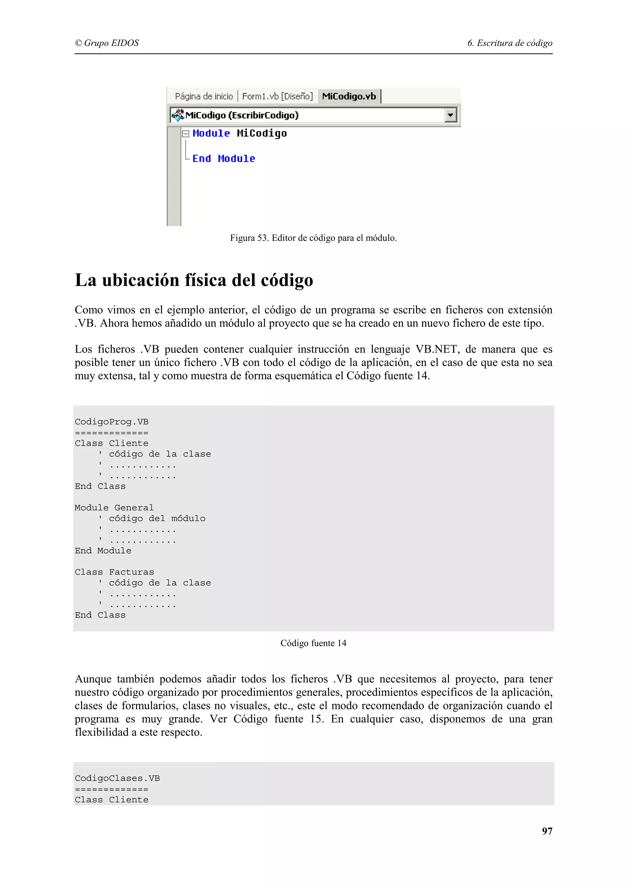 © Grupo EIDOS

6. Escritura de código

Figura 53. Editor de código para el módulo.

La ubicación física del código
Como vimos en el ejemplo anterior, el código de un programa se escribe en ficheros con extensión
.VB. Ahora hemos añadido un módulo al proyecto que se ha creado en un nuevo fichero de este tipo.
Los ficheros .VB pueden contener cualquier instrucción en lenguaje VB.NET, de manera que es
posible tener un único fichero .VB con todo el código de la aplicación, en el caso de que esta no sea
muy extensa, tal y como muestra de forma esquemática el Código fuente 14.

CodigoProg.VB
=============
Class Cliente
' código de la clase
' ............
' ............
End Class
Module General
' código del módulo
' ............
' ............
End Module
Class Facturas
' código de la clase
' ............
' ............
End Class
Código fuente 14

Aunque también podemos añadir todos los ficheros .VB que necesitemos al proyecto, para tener
nuestro código organizado por procedimientos generales, procedimientos específicos de la aplicación,
clases de formularios, clases no visuales, etc., este el modo recomendado de organización cuando el
programa es muy grande. Ver Código fuente 15. En cualquier caso, disponemos de una gran
flexibilidad a este respecto.

CodigoClases.VB
=============
Class Cliente

97

 