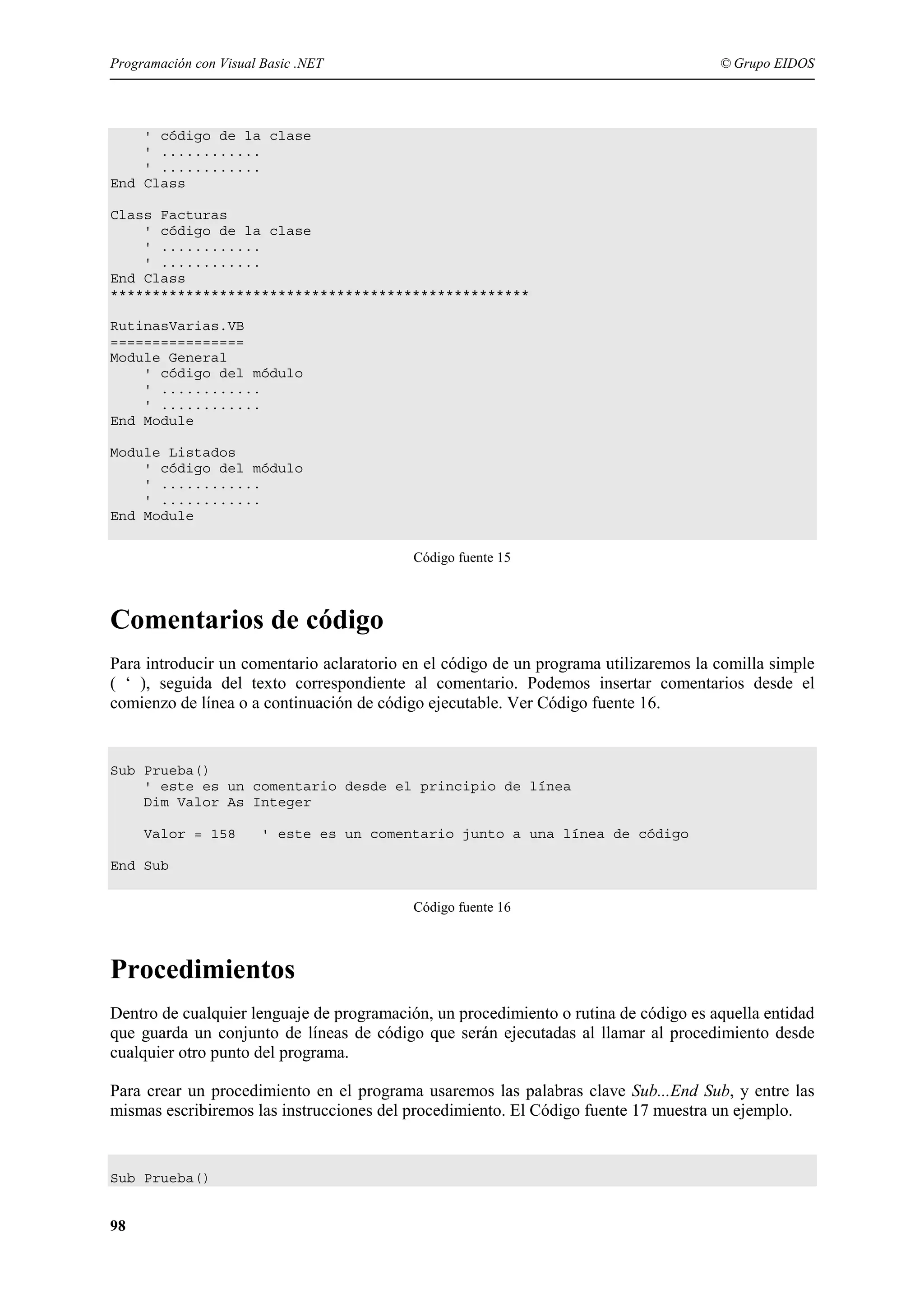 Programación con Visual Basic .NET

© Grupo EIDOS

' código de la clase
' ............
' ............
End Class
Class Facturas
' código de la clase
' ............
' ............
End Class
**************************************************
RutinasVarias.VB
================
Module General
' código del módulo
' ............
' ............
End Module
Module Listados
' código del módulo
' ............
' ............
End Module
Código fuente 15

Comentarios de código
Para introducir un comentario aclaratorio en el código de un programa utilizaremos la comilla simple
( ‘ ), seguida del texto correspondiente al comentario. Podemos insertar comentarios desde el
comienzo de línea o a continuación de código ejecutable. Ver Código fuente 16.

Sub Prueba()
' este es un comentario desde el principio de línea
Dim Valor As Integer
Valor = 158

' este es un comentario junto a una línea de código

End Sub
Código fuente 16

Procedimientos
Dentro de cualquier lenguaje de programación, un procedimiento o rutina de código es aquella entidad
que guarda un conjunto de líneas de código que serán ejecutadas al llamar al procedimiento desde
cualquier otro punto del programa.
Para crear un procedimiento en el programa usaremos las palabras clave Sub...End Sub, y entre las
mismas escribiremos las instrucciones del procedimiento. El Código fuente 17 muestra un ejemplo.

Sub Prueba()

98

 