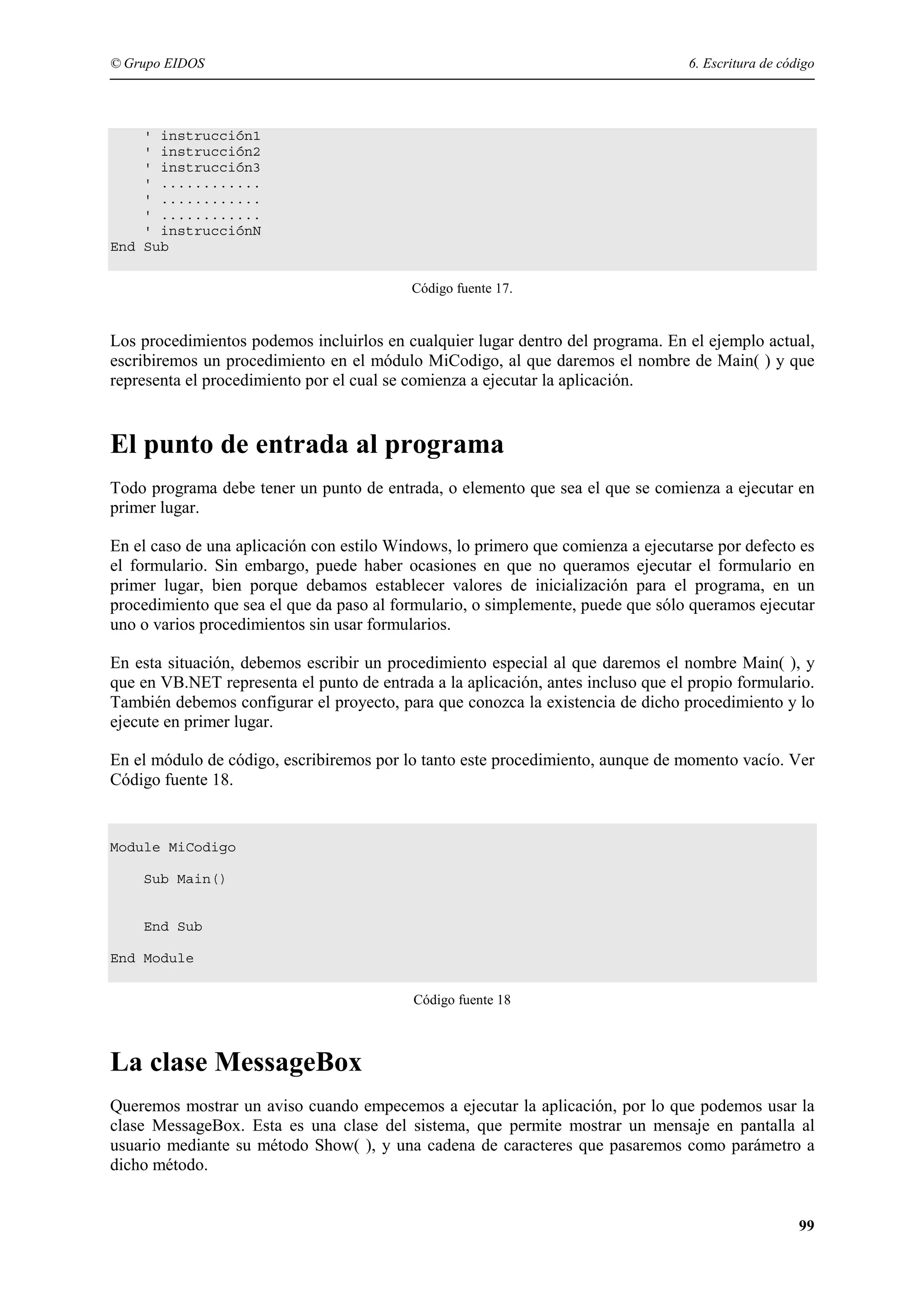 © Grupo EIDOS

6. Escritura de código

' instrucción1
' instrucción2
' instrucción3
' ............
' ............
' ............
' instrucciónN
End Sub
Código fuente 17.

Los procedimientos podemos incluirlos en cualquier lugar dentro del programa. En el ejemplo actual,
escribiremos un procedimiento en el módulo MiCodigo, al que daremos el nombre de Main( ) y que
representa el procedimiento por el cual se comienza a ejecutar la aplicación.

El punto de entrada al programa
Todo programa debe tener un punto de entrada, o elemento que sea el que se comienza a ejecutar en
primer lugar.
En el caso de una aplicación con estilo Windows, lo primero que comienza a ejecutarse por defecto es
el formulario. Sin embargo, puede haber ocasiones en que no queramos ejecutar el formulario en
primer lugar, bien porque debamos establecer valores de inicialización para el programa, en un
procedimiento que sea el que da paso al formulario, o simplemente, puede que sólo queramos ejecutar
uno o varios procedimientos sin usar formularios.
En esta situación, debemos escribir un procedimiento especial al que daremos el nombre Main( ), y
que en VB.NET representa el punto de entrada a la aplicación, antes incluso que el propio formulario.
También debemos configurar el proyecto, para que conozca la existencia de dicho procedimiento y lo
ejecute en primer lugar.
En el módulo de código, escribiremos por lo tanto este procedimiento, aunque de momento vacío. Ver
Código fuente 18.

Module MiCodigo
Sub Main()

End Sub
End Module
Código fuente 18

La clase MessageBox
Queremos mostrar un aviso cuando empecemos a ejecutar la aplicación, por lo que podemos usar la
clase MessageBox. Esta es una clase del sistema, que permite mostrar un mensaje en pantalla al
usuario mediante su método Show( ), y una cadena de caracteres que pasaremos como parámetro a
dicho método.

99

 