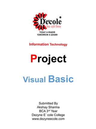 Information Technology
Project
Visual Basic
Submitted By
Akshay Sharma
BCA 3rd Year
Dezyne E´cole College
www.dezyneecole.com
 