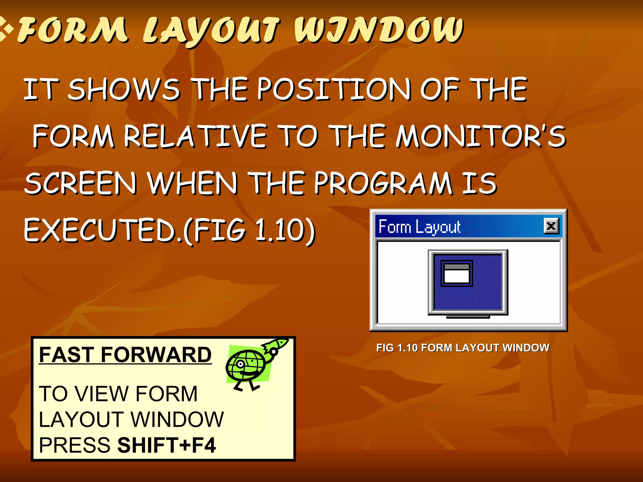 FORM LAYOUT WINDOW IT SHOWS THE POSITION OF THE  FORM RELATIVE TO THE MONITOR’S  SCREEN WHEN THE PROGRAM IS  EXECUTED.(FIG 1.10) FIG 1.10 FORM LAYOUT WINDOW FAST FORWARD TO VIEW FORM LAYOUT WINDOW PRESS  SHIFT+F4 