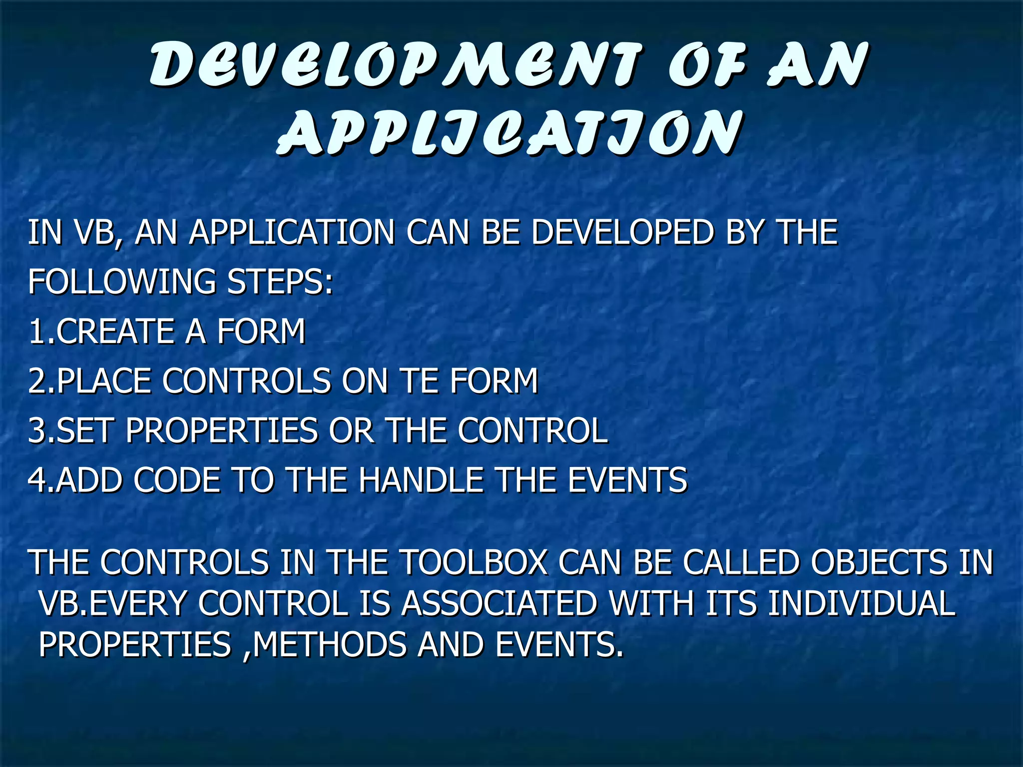 DEVELOPMENT OF AN APPLICATION IN VB, AN APPLICATION CAN BE DEVELOPED BY THE  FOLLOWING STEPS: 1.CREATE A FORM 2.PLACE CONTROLS ON TE FORM 3.SET PROPERTIES OR THE CONTROL 4.ADD CODE TO THE HANDLE THE EVENTS THE CONTROLS IN THE TOOLBOX CAN BE CALLED OBJECTS IN VB.EVERY CONTROL IS ASSOCIATED WITH ITS INDIVIDUAL PROPERTIES ,METHODS AND EVENTS. 