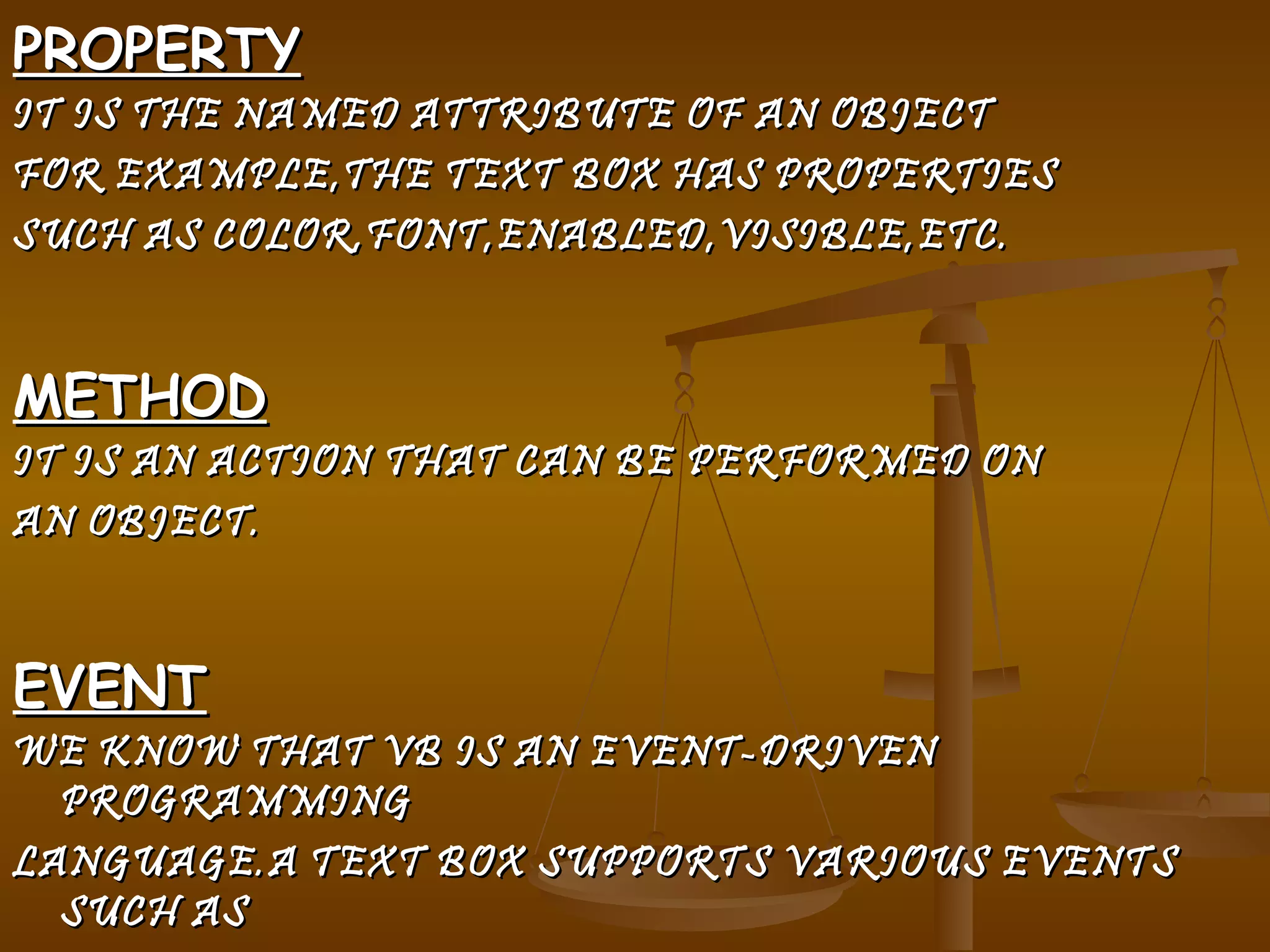 PROPERTY IT IS THE NAMED ATTRIBUTE OF AN OBJECT  FOR EXAMPLE,THE TEXT BOX HAS PROPERTIES  SUCH AS COLOR,FONT,ENABLED,VISIBLE,ETC. METHOD IT IS AN ACTION THAT CAN BE PERFORMED ON AN OBJECT. EVENT WE KNOW THAT VB IS AN EVENT-DRIVEN PROGRAMMING LANGUAGE.A TEXT BOX SUPPORTS VARIOUS EVENTS SUCH AS  CLICK,DOUBLE-CLICK,MOUSE UP ETC.WHEN AN  EVENT OCCURS,A PARTICULAR CODE IS EXECUTED 