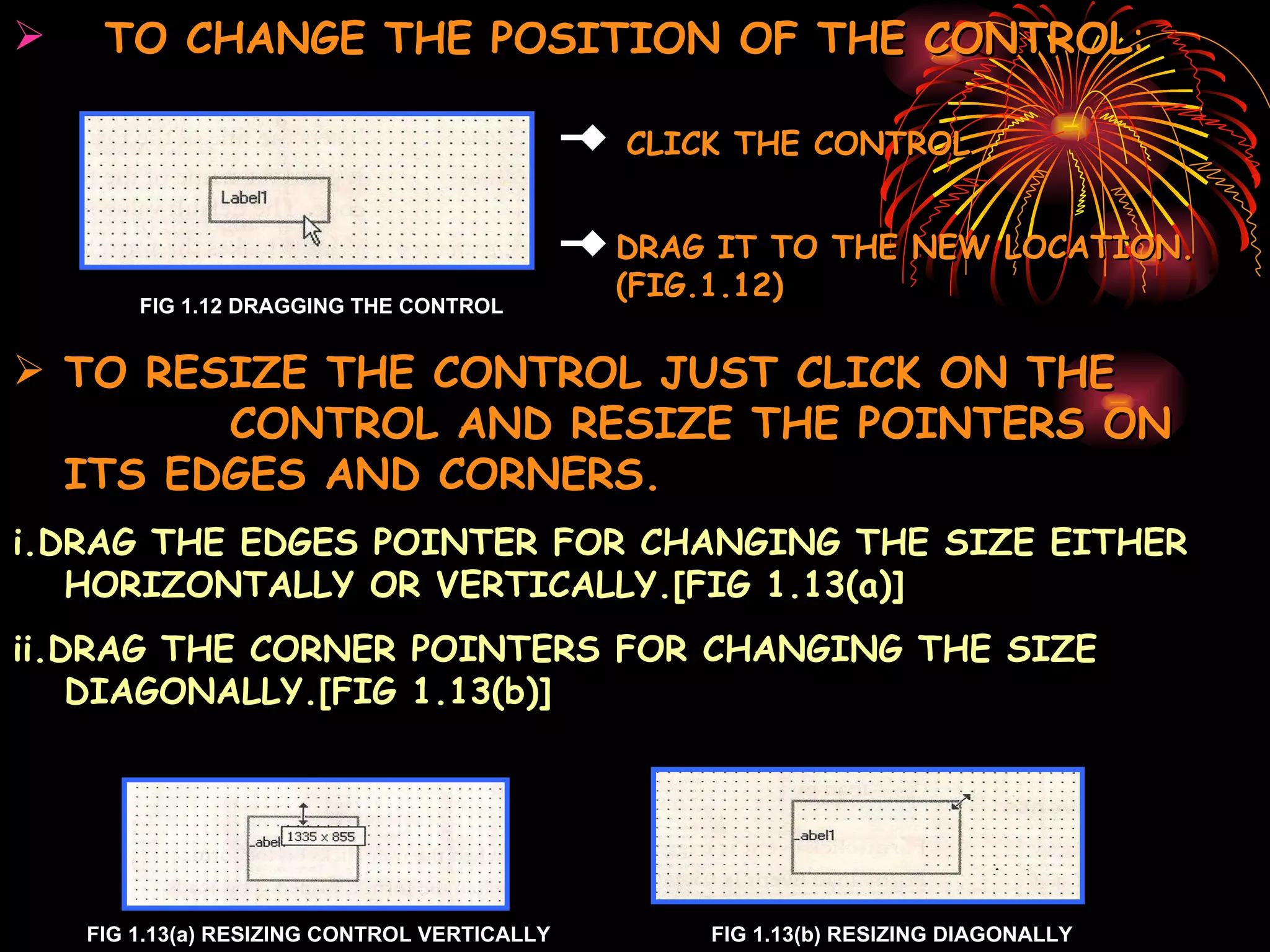 TO CHANGE THE POSITION OF THE CONTROL : FIG 1.12 DRAGGING THE CONTROL TO RESIZE THE CONTROL JUST CLICK ON THE  CONTROL AND RESIZE THE POINTERS ON ITS EDGES AND CORNERS. i.DRAG THE EDGES POINTER FOR CHANGING THE SIZE EITHER HORIZONTALLY OR VERTICALLY.[FIG 1.13(a)] ii.DRAG THE CORNER POINTERS FOR CHANGING THE SIZE DIAGONALLY.[FIG 1.13(b)] FIG 1.13(a) RESIZING CONTROL VERTICALLY FIG 1.13(b) RESIZING DIAGONALLY DRAG IT TO THE NEW LOCATION. (FIG.1.12) CLICK THE CONTROL 