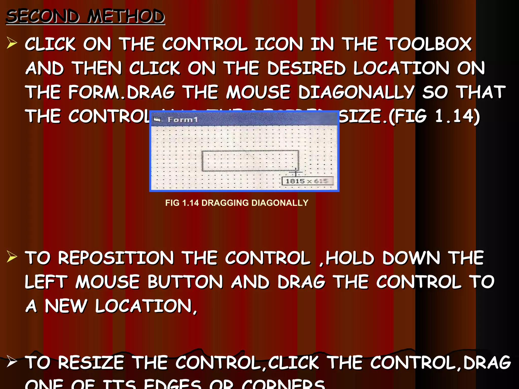 SECOND METHOD CLICK ON THE CONTROL ICON   IN THE TOOLBOX AND THEN CLICK ON THE DESIRED LOCATION ON THE FORM.DRAG THE MOUSE DIAGONALLY SO THAT  THE CONTROL HAS THE DESIRED SIZE.(FIG 1.14) TO REPOSITION THE CONTROL ,HOLD DOWN THE LEFT MOUSE BUTTON AND DRAG THE CONTROL TO A NEW LOCATION, TO RESIZE THE CONTROL,CLICK THE CONTROL,DRAG ONE OF ITS EDGES OR CORNERS. FIG 1.14 DRAGGING DIAGONALLY 