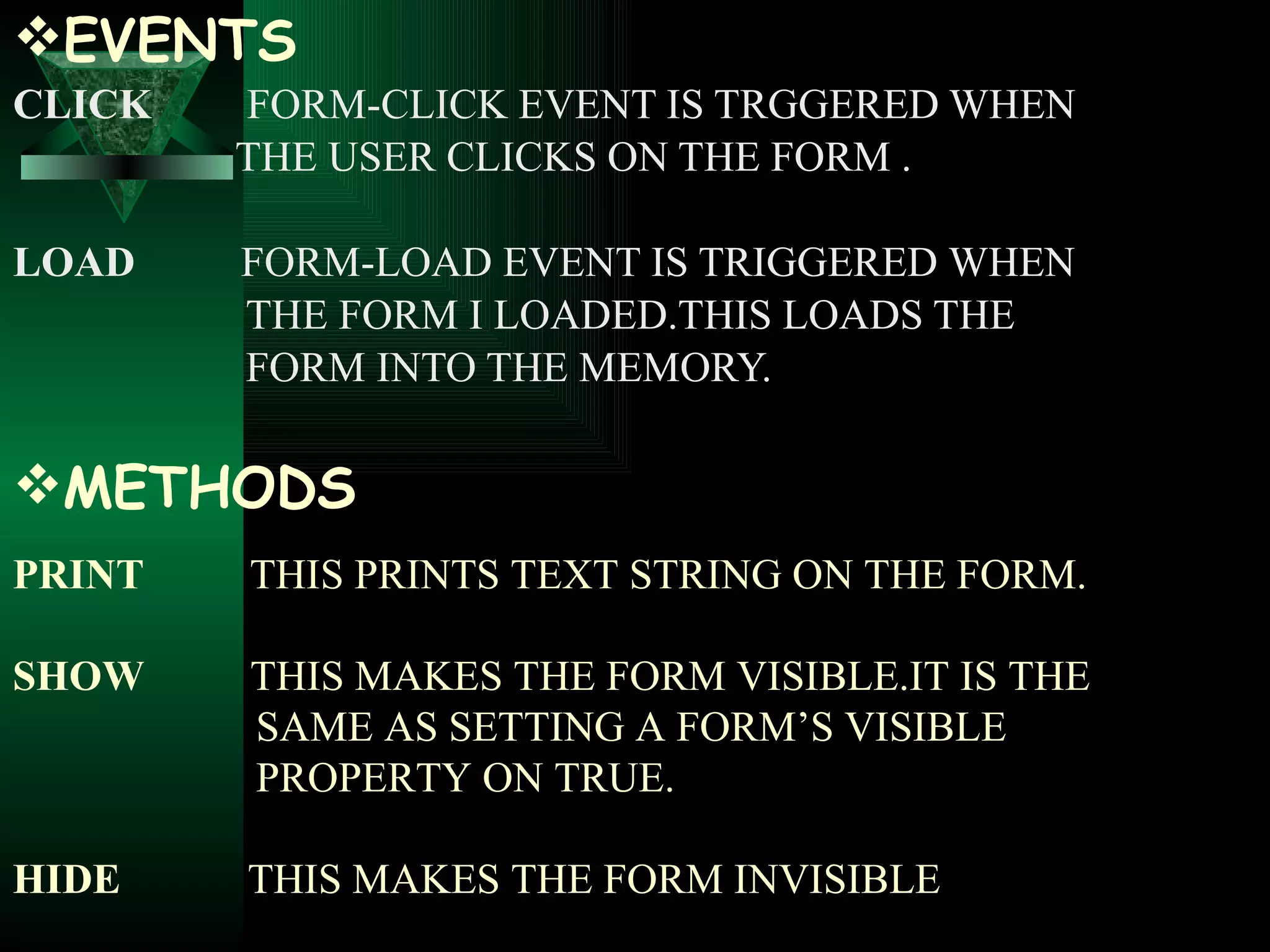 EVENTS CLICK   FORM-CLICK EVENT IS TRGGERED WHEN  THE USER CLICKS ON THE FORM . LOAD  FORM-LOAD EVENT IS TRIGGERED   WHEN  THE FORM I LOADED.THIS LOADS THE  FORM INTO THE MEMORY. METHODS PRINT  THIS PRINTS TEXT STRING ON THE FORM. SHOW  THIS MAKES THE FORM VISIBLE.IT IS THE  SAME AS SETTING A FORM’S VISIBLE  PROPERTY ON TRUE. HIDE  THIS MAKES THE FORM INVISIBLE 