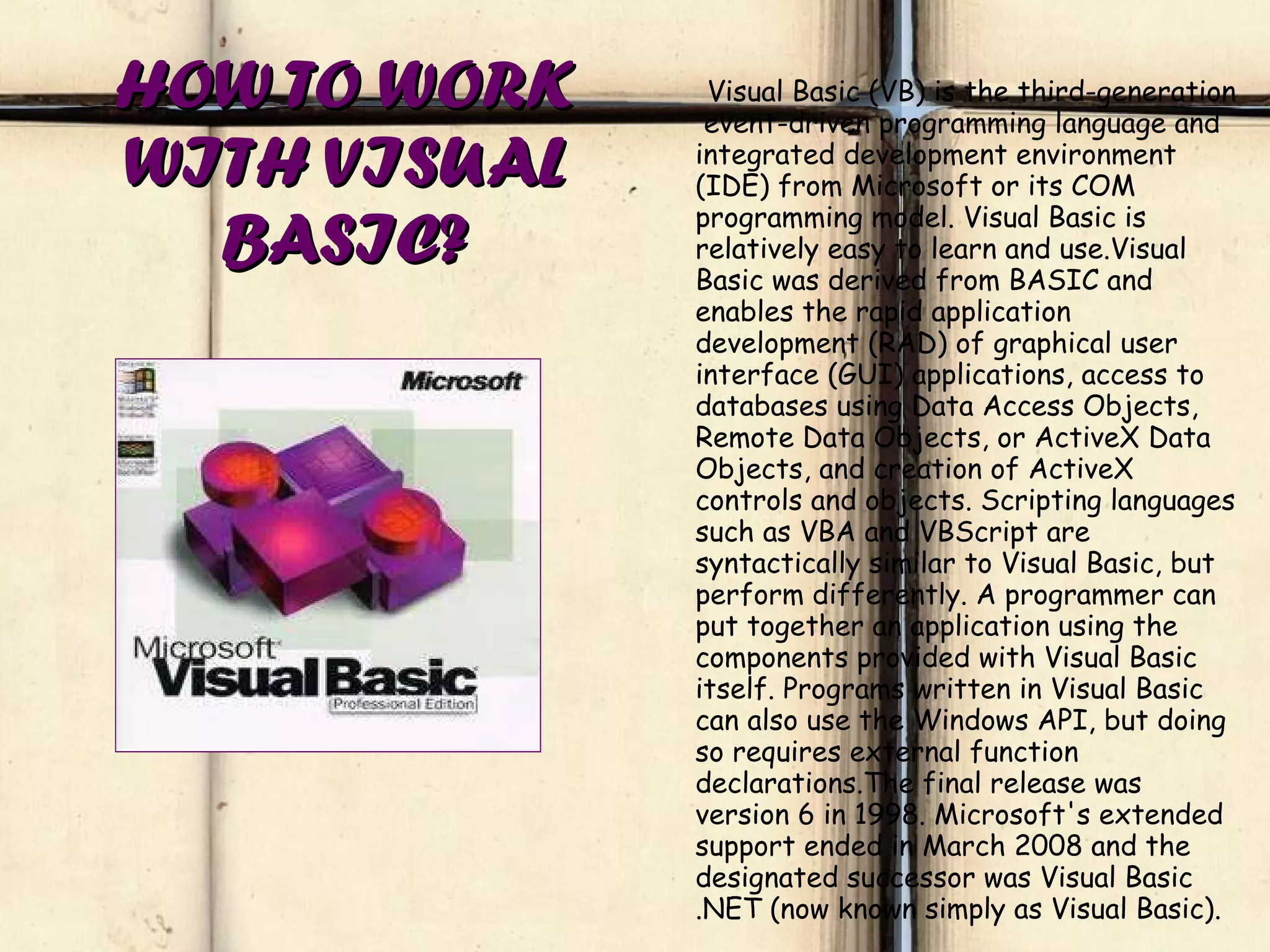 HOW TO WORK WITH VISUAL BASIC? Visual Basic (VB) is the third-generation  event-driven programming language and integrated development environment (IDE) from Microsoft or its COM programming model. Visual Basic is relatively easy to learn and use.Visual Basic was derived from BASIC and enables the rapid application development (RAD) of graphical user interface (GUI) applications, access to databases using Data Access Objects, Remote Data Objects, or ActiveX Data Objects, and creation of ActiveX controls and objects. Scripting languages such as VBA and VBScript are syntactically similar to Visual Basic, but perform differently. A programmer can put together an application using the components provided with Visual Basic itself. Programs written in Visual Basic can also use the Windows API, but doing so requires external function declarations.The final release was version 6 in 1998. Microsoft's extended support ended in March 2008 and the designated successor was Visual Basic .NET (now known simply as Visual Basic). 