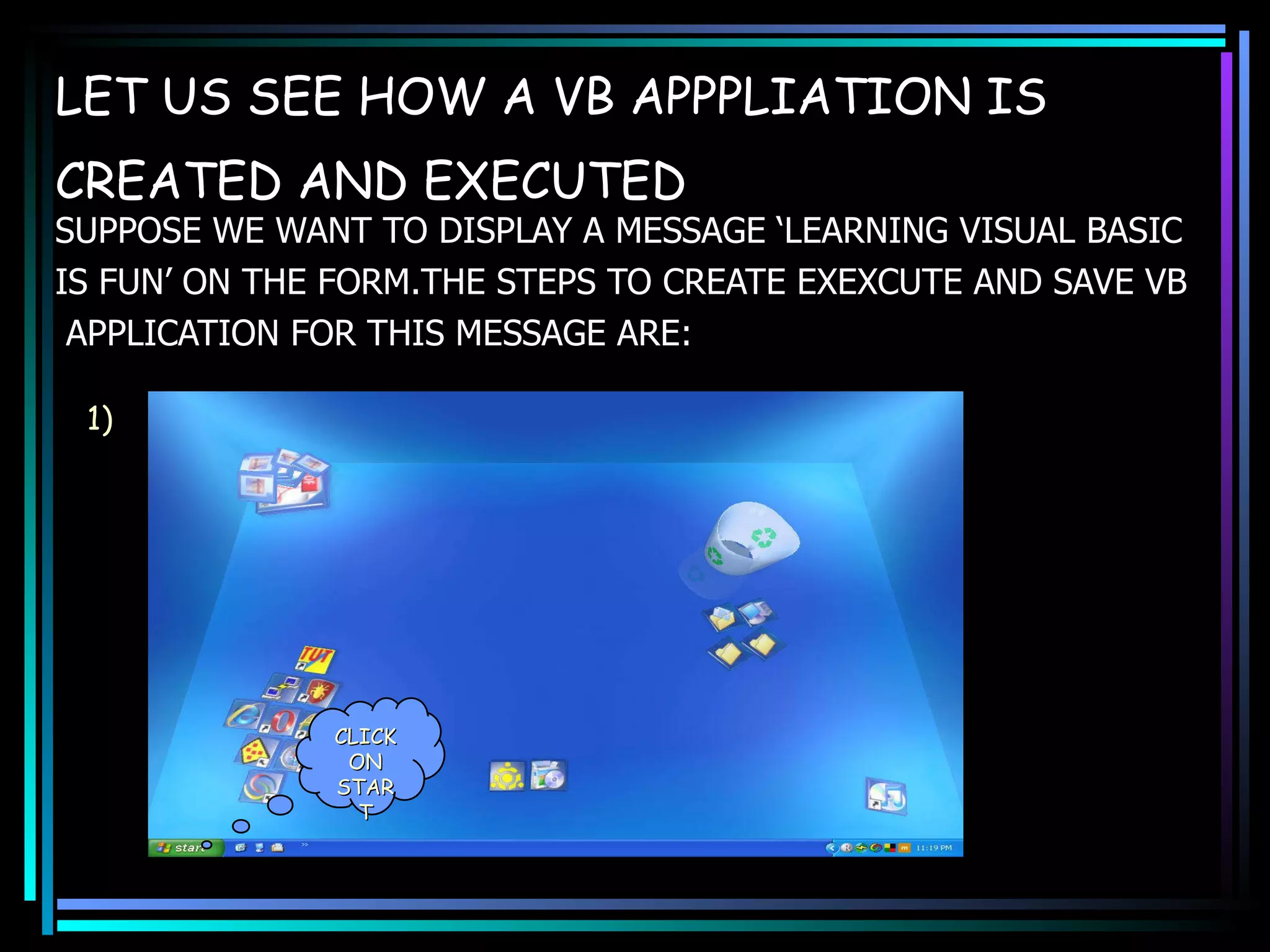 LET US SEE HOW A VB APPPLIATION IS CREATED AND EXECUTED   SUPPOSE WE WANT TO DISPLAY A MESSAGE ‘LEARNING VISUAL BASIC  IS FUN’ ON THE FORM.THE STEPS TO CREATE EXEXCUTE AND SAVE VB APPLICATION FOR THIS MESSAGE ARE: CLICK ON START 1) 