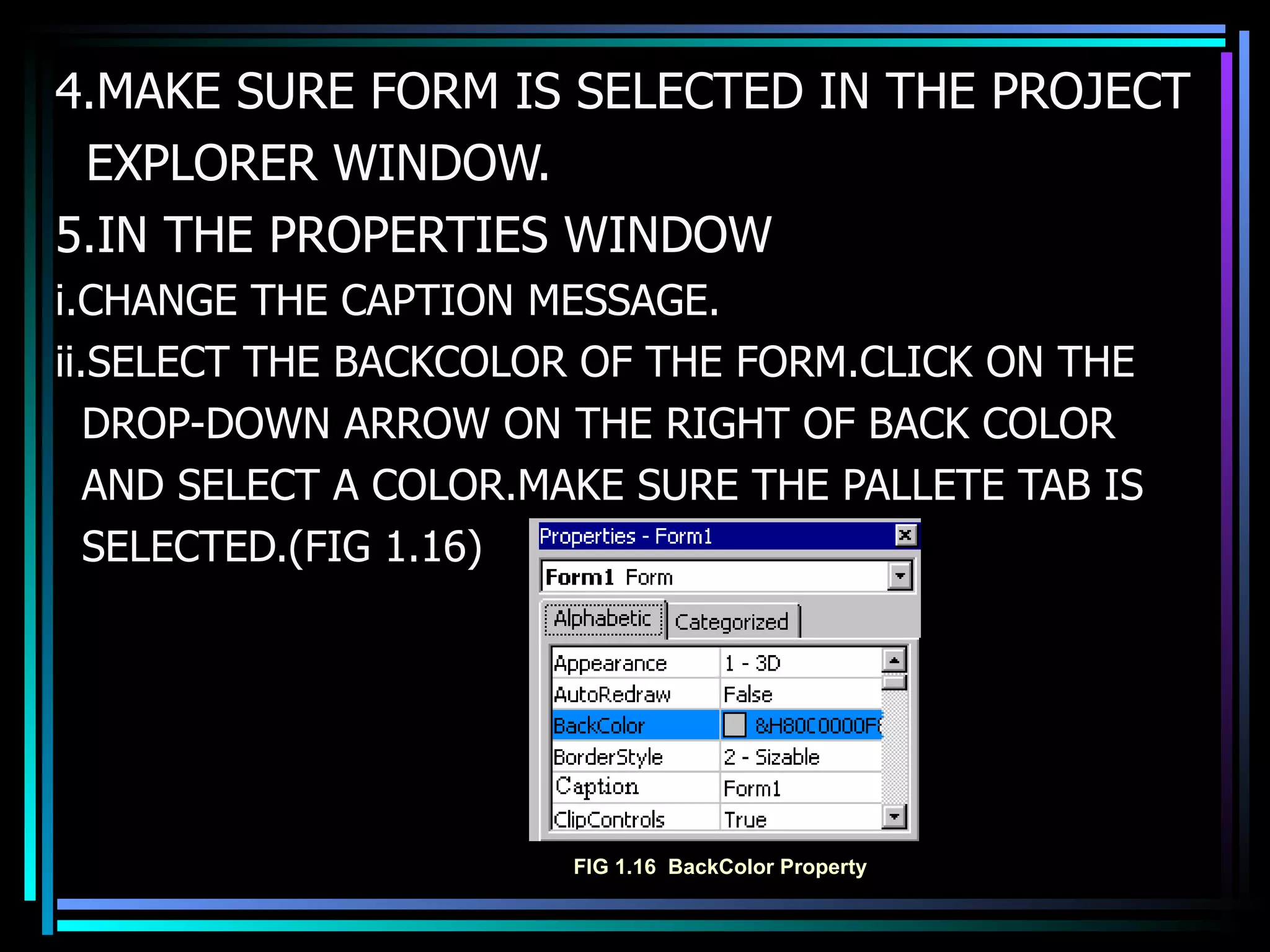4.MAKE SURE FORM IS SELECTED IN THE PROJECT EXPLORER WINDOW. 5.IN THE PROPERTIES WINDOW i.CHANGE THE CAPTION MESSAGE. ii.SELECT THE BACKCOLOR OF THE FORM.CLICK ON THE DROP-DOWN ARROW ON THE RIGHT OF BACK COLOR  AND SELECT A COLOR.MAKE SURE THE PALLETE TAB IS  SELECTED.(FIG 1.16) FIG 1.16  BackColor Property 