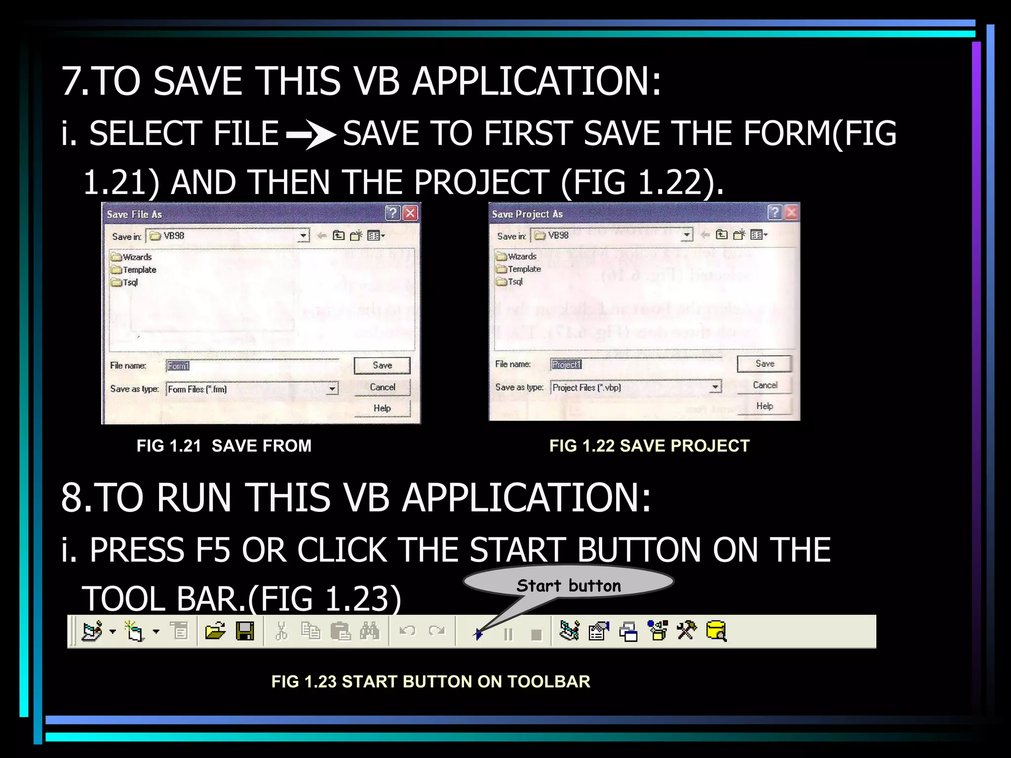 7.TO SAVE THIS VB APPLICATION: i. SELECT FILE  SAVE TO FIRST SAVE THE FORM(FIG 1.21) AND THEN THE PROJECT (FIG 1.22). 8.TO RUN THIS VB APPLICATION: i. PRESS F5 OR CLICK THE START BUTTON ON THE  TOOL BAR.(FIG 1.23) FIG 1.23 START BUTTON ON TOOLBAR Start button FIG 1.21  SAVE FROM FIG 1.22 SAVE PROJECT 