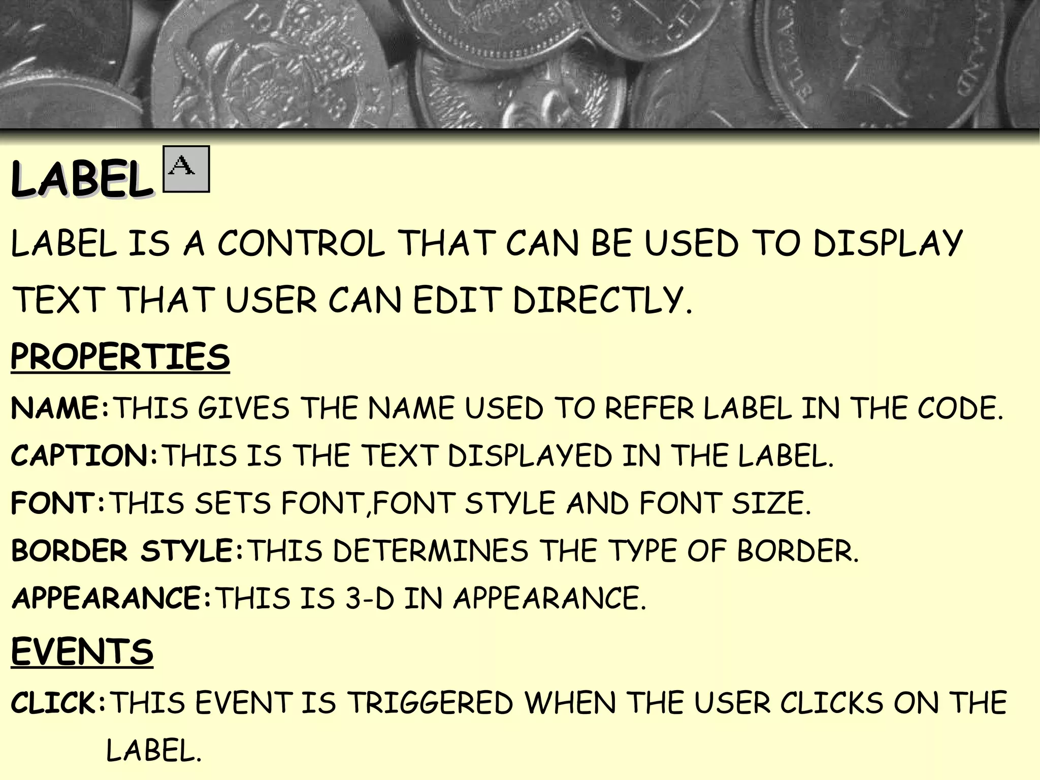 LABEL LABEL IS A CONTROL THAT CAN BE USED TO DISPLAY  TEXT THAT USER CAN EDIT DIRECTLY. PROPERTIES NAME: THIS GIVES THE NAME USED TO REFER LABEL IN THE CODE. CAPTION: THIS IS THE TEXT DISPLAYED IN THE LABEL. FONT: THIS SETS FONT,FONT STYLE AND FONT SIZE. BORDER STYLE: THIS DETERMINES THE TYPE OF BORDER. APPEARANCE: THIS IS 3-D IN APPEARANCE. EVENTS CLICK: THIS EVENT IS TRIGGERED WHEN THE USER CLICKS ON THE LABEL. DOUBLE CLICK: THIS EVENT IS TRIGGERED WHEN TH USER DOUBLE- CLICKS ON THE LABEL 