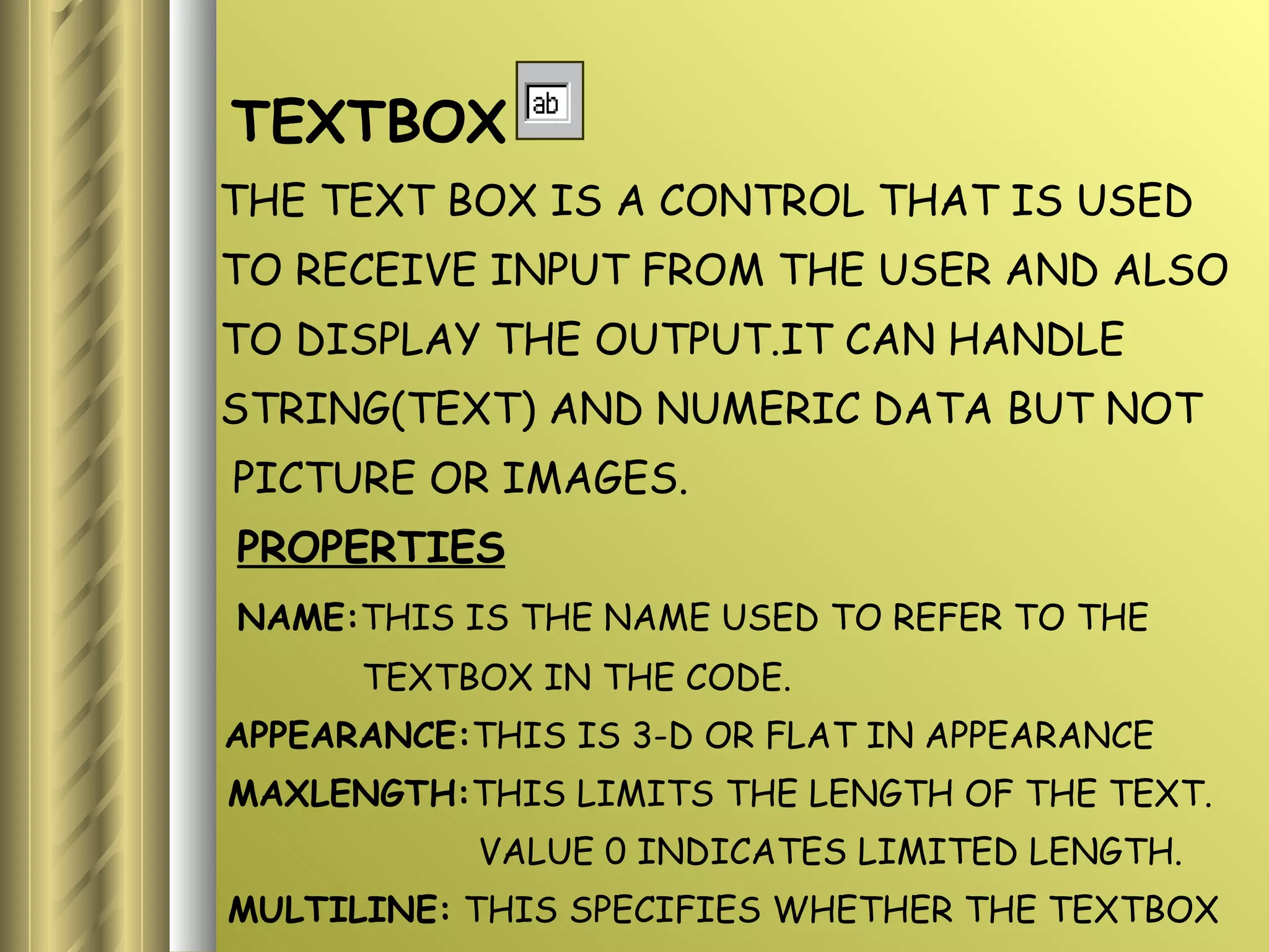 TEXTBOX THE TEXT BOX IS A CONTROL THAT IS USED TO RECEIVE INPUT FROM THE USER AND ALSO  TO DISPLAY THE OUTPUT.IT CAN HANDLE STRING(TEXT) AND NUMERIC DATA BUT NOT PICTURE OR IMAGES. PROPERTIES NAME: THIS IS THE NAME USED TO REFER TO THE  TEXTBOX IN THE CODE. APPEARANCE: THIS IS 3-D OR FLAT IN APPEARANCE MAXLENGTH: THIS LIMITS THE LENGTH OF THE TEXT. VALUE 0 INDICATES LIMITED LENGTH. MULTILINE:  THIS SPECIFIES WHETHER THE TEXTBOX  DISPLAYS A SINGLE LINE OR MULTIPLE  LINES. 