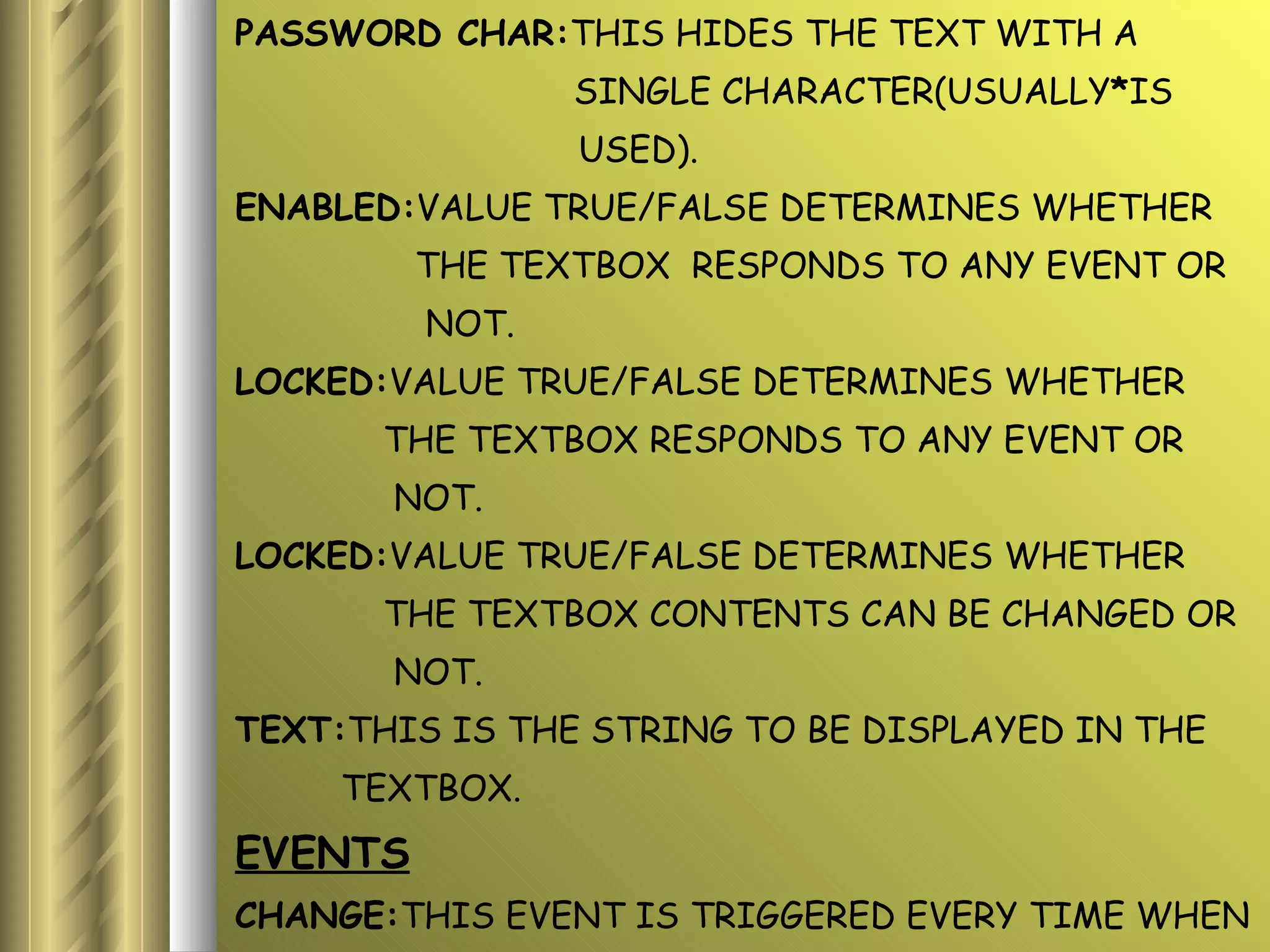 PASSWORD CHAR: THIS HIDES THE TEXT WITH A  SINGLE CHARACTER(USUALLY * IS USED). ENABLED: VALUE TRUE/FALSE DETERMINES WHETHER  THE TEXTBOX  RESPONDS TO ANY EVENT OR NOT. LOCKED: VALUE TRUE/FALSE DETERMINES WHETHER  THE TEXTBOX RESPONDS TO ANY EVENT OR  NOT. LOCKED: VALUE TRUE/FALSE DETERMINES WHETHER  THE TEXTBOX CONTENTS CAN BE CHANGED OR  NOT. TEXT: THIS IS THE STRING TO BE DISPLAYED IN THE  TEXTBOX. EVENTS CHANGE: THIS EVENT IS TRIGGERED EVERY TIME WHEN THE TEXTBOX DISPLAYS A SINGLE LINE OR  MULTIPLE LINE. 