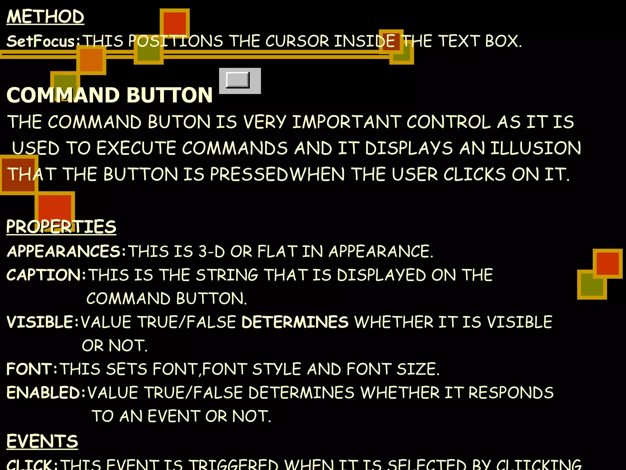 METHOD SetFocus: THIS POSITIONS THE CURSOR INSIDE THE TEXT BOX. COMMAND BUTTON THE COMMAND BUTON IS VERY IMPORTANT CONTROL AS IT IS USED TO EXECUTE COMMANDS AND IT DISPLAYS AN ILLUSION  THAT THE BUTTON IS PRESSEDWHEN THE USER CLICKS ON IT. PROPERTIES APPEARANCES: THIS IS 3-D OR FLAT IN APPEARANCE. CAPTION: THIS IS THE STRING THAT IS DISPLAYED ON THE  COMMAND BUTTON. VISIBLE: VALUE TRUE/FALSE  DETERMINES  WHETHER IT IS VISIBLE  OR NOT. FONT: THIS SETS FONT,FONT STYLE AND FONT SIZE. ENABLED: VALUE TRUE/FALSE DETERMINES WHETHER IT RESPONDS  TO AN EVENT OR NOT. EVENTS CLICK: THIS EVENT IS TRIGGERED WHEN IT IS SELECTED BY CLIICKING  ON IT. 
