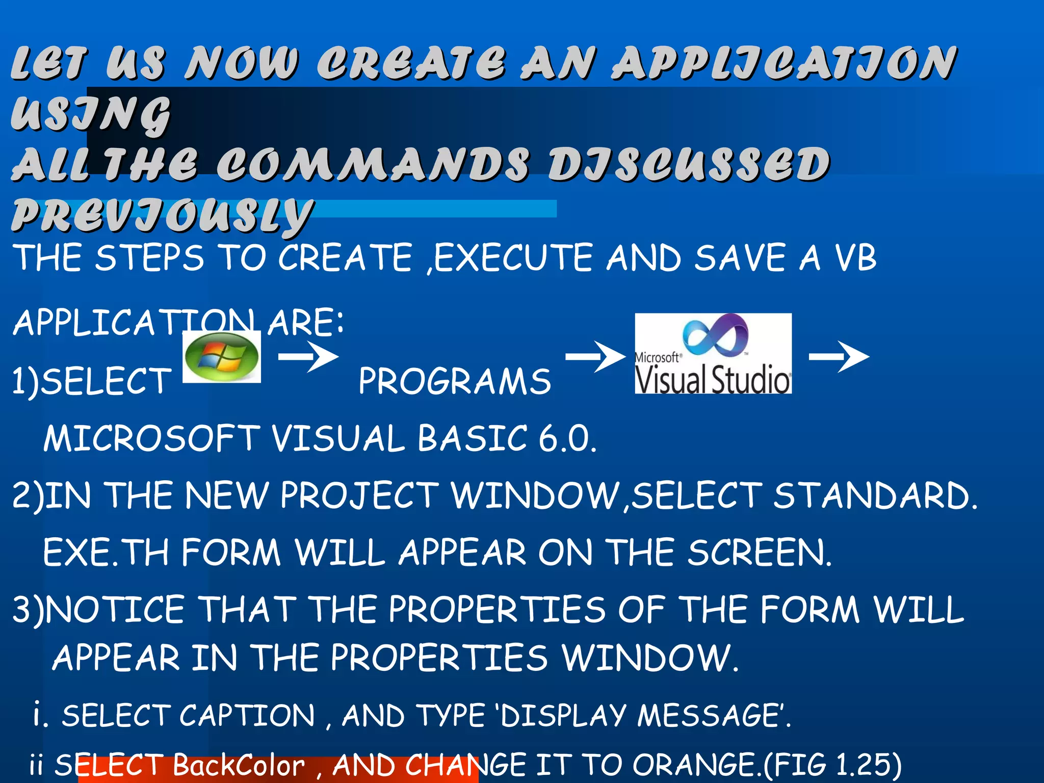 LET US NOW CREATE AN APPLICATION USING  ALL THE COMMANDS DISCUSSED PREVIOUSLY THE STEPS TO CREATE ,EXECUTE AND SAVE A VB  APPLICATION ARE : 1)SELECT  PROGRAMS  MICROSOFT VISUAL BASIC 6.0. 2)IN THE NEW PROJECT WINDOW,SELECT STANDARD. EXE.TH FORM WILL APPEAR ON THE SCREEN. 3)NOTICE THAT THE PROPERTIES OF THE FORM WILL APPEAR IN THE PROPERTIES WINDOW. i.  SELECT CAPTION , AND TYPE ‘DISPLAY MESSAGE’. ii SELECT BackColor , AND CHANGE IT TO ORANGE.(FIG 1.25) 