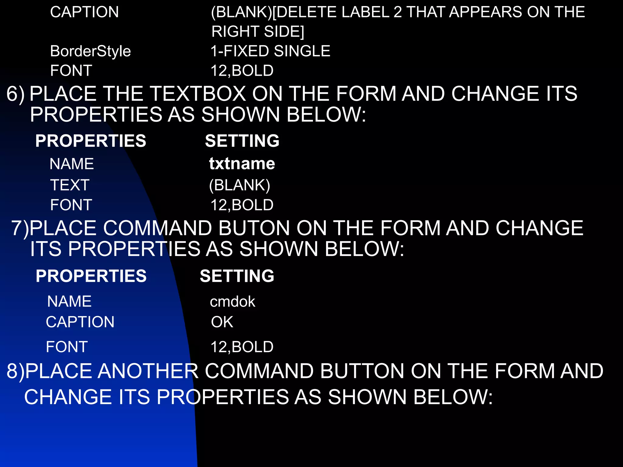 CAPTION  (BLANK)[DELETE LABEL 2 THAT APPEARS ON THE  RIGHT SIDE] BorderStyle  1-FIXED SINGLE FONT  12,BOLD 6)   PLACE THE TEXTBOX ON THE FORM AND CHANGE ITS PROPERTIES AS SHOWN BELOW: PROPERTIES   SETTING NAME   txtname  TEXT   (BLANK) FONT  12,BOLD 7)PLACE COMMAND BUTON ON THE FORM AND CHANGE ITS PROPERTIES AS SHOWN BELOW: PROPERTIES  SETTING   NAME  cmdok CAPTION  OK FONT  12,BOLD   8)PLACE ANOTHER COMMAND BUTTON ON THE FORM AND CHANGE ITS PROPERTIES AS SHOWN BELOW: 