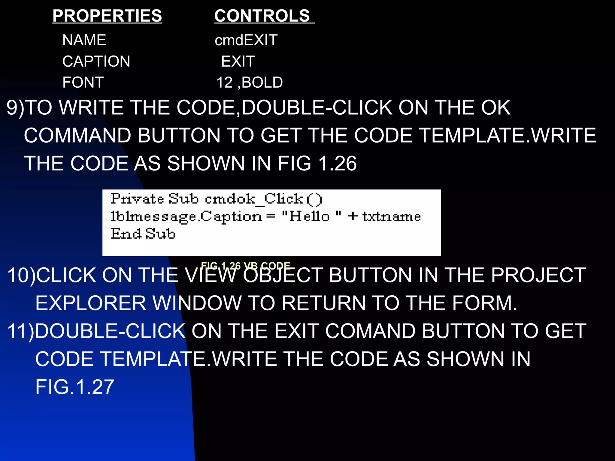 PROPERTIES   CONTROLS  NAME  cmdEXIT CAPTION  EXIT FONT  12 ,BOLD 9)TO WRITE THE CODE,DOUBLE-CLICK ON THE OK COMMAND BUTTON TO GET THE CODE TEMPLATE.WRITE  THE CODE AS SHOWN IN FIG 1.26 10)CLICK ON THE VIEW OBJECT BUTTON IN THE PROJECT EXPLORER WINDOW TO RETURN TO THE FORM. 11)DOUBLE-CLICK ON THE EXIT COMAND BUTTON TO GET  CODE TEMPLATE.WRITE THE CODE AS SHOWN IN  FIG.1.27 FIG 1.26 VB CODE 