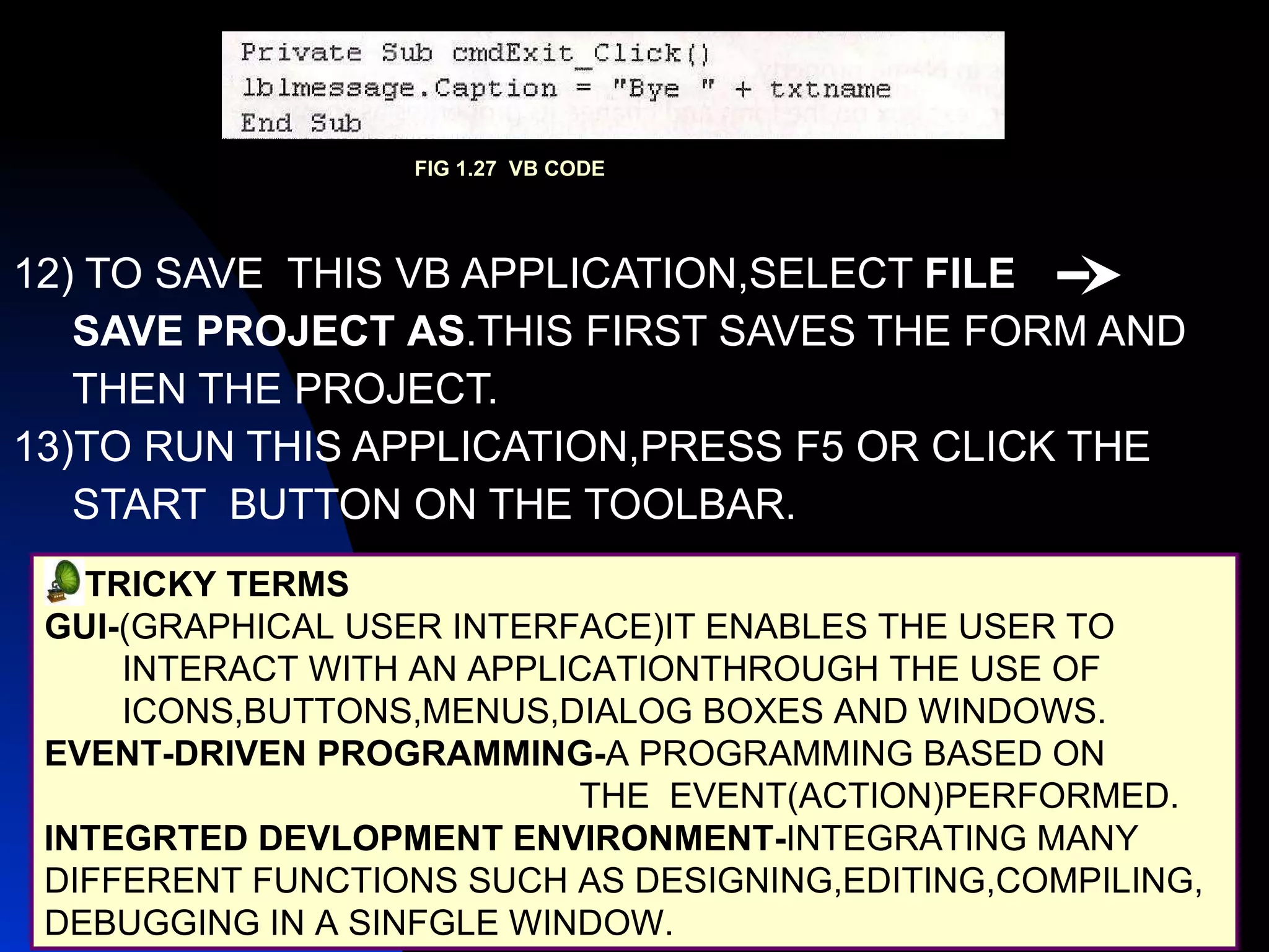 12) TO SAVE  THIS VB APPLICATION,SELECT  FILE  SAVE PROJECT   AS .THIS FIRST SAVES THE FORM AND THEN THE PROJECT. 13)TO RUN THIS APPLICATION,PRESS F5 OR CLICK THE  START  BUTTON ON THE TOOLBAR. TRICKY TERMS GUI- (GRAPHICAL USER INTERFACE)IT ENABLES THE USER TO INTERACT WITH AN APPLICATIONTHROUGH THE USE OF  ICONS,BUTTONS,MENUS,DIALOG BOXES AND WINDOWS. EVENT-DRIVEN PROGRAMMING- A PROGRAMMING BASED ON THE  EVENT(ACTION)PERFORMED. INTEGRTED DEVLOPMENT ENVIRONMENT- INTEGRATING MANY  DIFFERENT FUNCTIONS SUCH AS DESIGNING,EDITING,COMPILING, DEBUGGING IN A SINFGLE WINDOW. FIG 1.27  VB CODE 