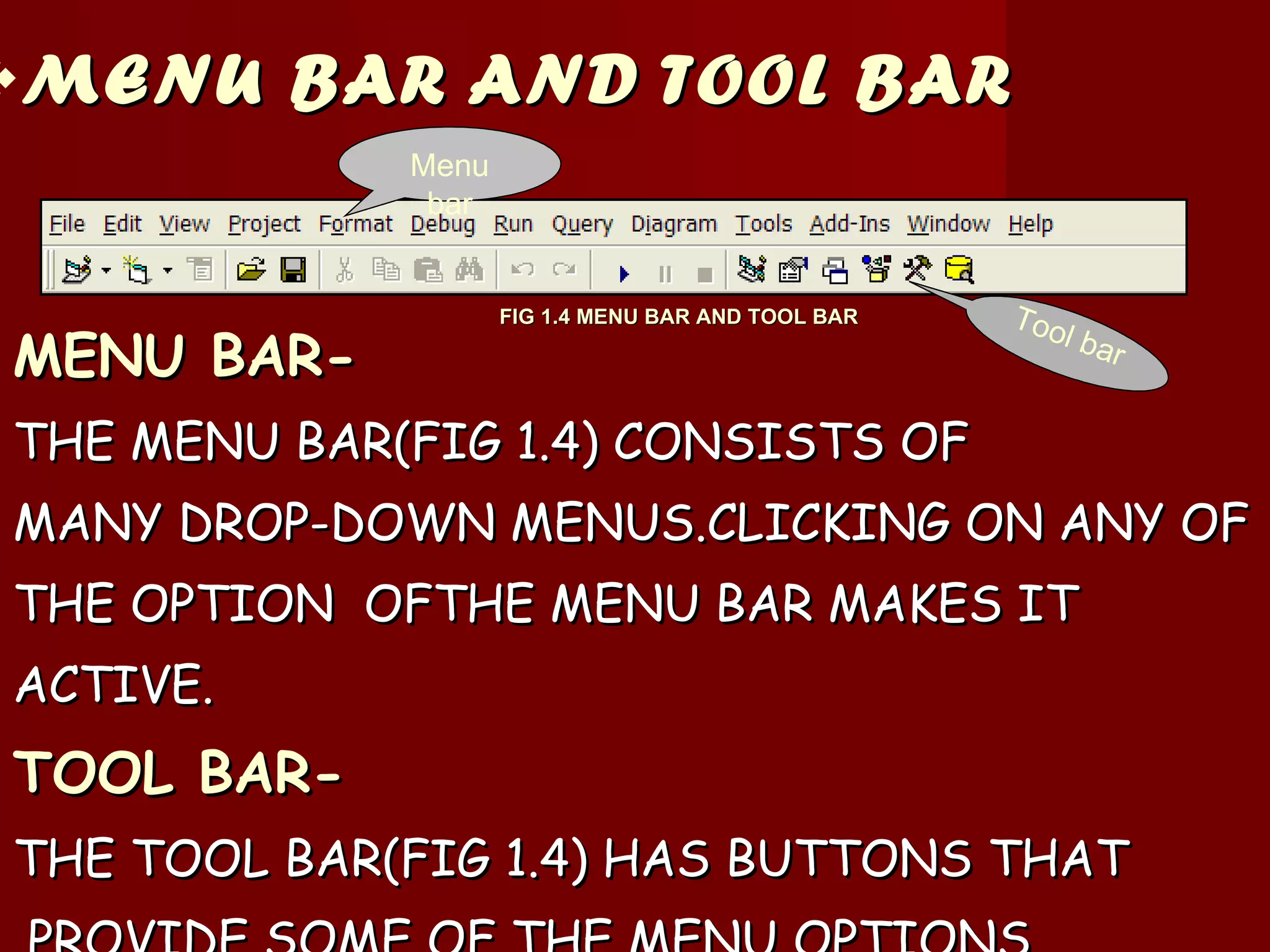MENU BAR AND TOOL BAR MENU BAR- THE MENU BAR(FIG 1.4) CONSISTS OF  MANY DROP-DOWN MENUS.CLICKING ON ANY OF THE OPTION  OFTHE MENU BAR MAKES IT  ACTIVE. TOOL BAR- THE TOOL BAR(FIG 1.4) HAS BUTTONS THAT PROVIDE SOME OF THE MENU OPTIONS. Menu bar Tool bar FIG 1.4 MENU BAR AND TOOL BAR 