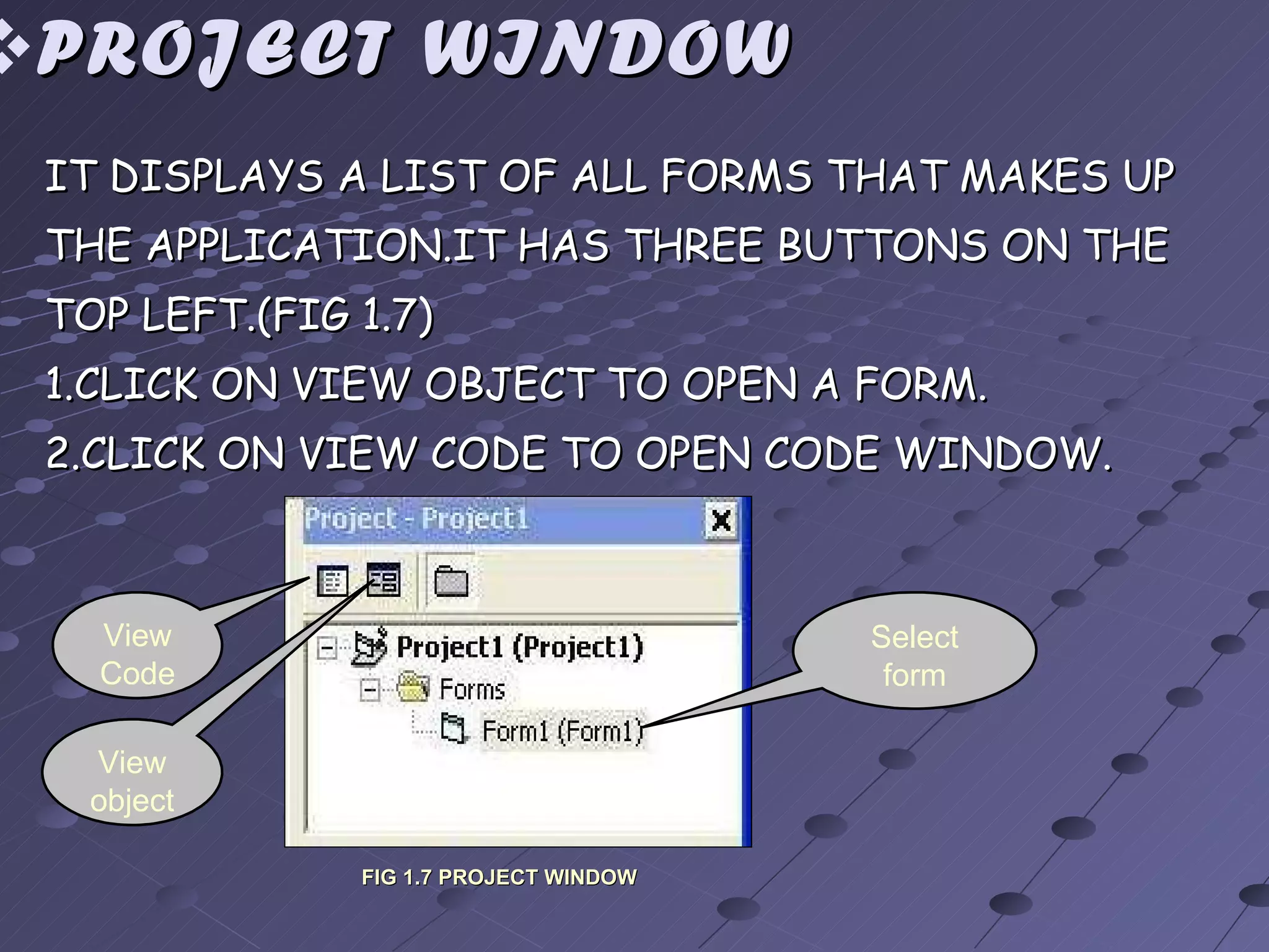 PROJECT WINDOW IT DISPLAYS A LIST OF ALL FORMS THAT MAKES UP THE APPLICATION.IT HAS THREE BUTTONS ON THE TOP LEFT.(FIG 1.7) 1.CLICK ON VIEW OBJECT TO OPEN A FORM. 2.CLICK ON VIEW CODE TO OPEN CODE WINDOW. View Code View object Select form FIG 1.7 PROJECT WINDOW 