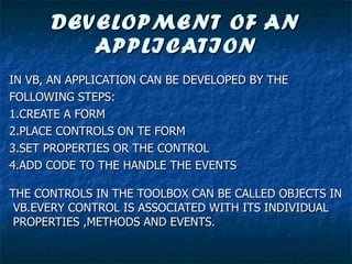DEVELOPMENT OF AN APPLICATION IN VB, AN APPLICATION CAN BE DEVELOPED BY THE  FOLLOWING STEPS: 1.CREATE A FORM 2.PLACE CONTROLS ON TE FORM 3.SET PROPERTIES OR THE CONTROL 4.ADD CODE TO THE HANDLE THE EVENTS THE CONTROLS IN THE TOOLBOX CAN BE CALLED OBJECTS IN VB.EVERY CONTROL IS ASSOCIATED WITH ITS INDIVIDUAL PROPERTIES ,METHODS AND EVENTS. 