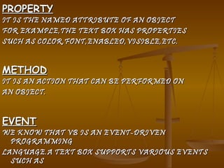 PROPERTY IT IS THE NAMED ATTRIBUTE OF AN OBJECT  FOR EXAMPLE,THE TEXT BOX HAS PROPERTIES  SUCH AS COLOR,FONT,ENABLED,VISIBLE,ETC. METHOD IT IS AN ACTION THAT CAN BE PERFORMED ON AN OBJECT. EVENT WE KNOW THAT VB IS AN EVENT-DRIVEN PROGRAMMING LANGUAGE.A TEXT BOX SUPPORTS VARIOUS EVENTS SUCH AS  CLICK,DOUBLE-CLICK,MOUSE UP ETC.WHEN AN  EVENT OCCURS,A PARTICULAR CODE IS EXECUTED 