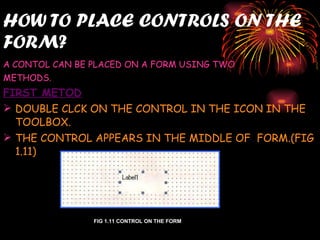 HOW TO PLACE CONTROLS ON THE FORM? A CONTOL CAN BE PLACED ON A FORM USING TWO  METHODS. FIRST METOD DOUBLE CLCK ON THE CONTROL IN THE ICON IN THE TOOLBOX. THE CONTROL APPEARS IN THE MIDDLE OF  FORM.(FIG 1.11) FIG 1.11 CONTROL ON THE FORM 