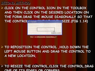 SECOND METHOD CLICK ON THE CONTROL ICON   IN THE TOOLBOX AND THEN CLICK ON THE DESIRED LOCATION ON THE FORM.DRAG THE MOUSE DIAGONALLY SO THAT  THE CONTROL HAS THE DESIRED SIZE.(FIG 1.14) TO REPOSITION THE CONTROL ,HOLD DOWN THE LEFT MOUSE BUTTON AND DRAG THE CONTROL TO A NEW LOCATION, TO RESIZE THE CONTROL,CLICK THE CONTROL,DRAG ONE OF ITS EDGES OR CORNERS. FIG 1.14 DRAGGING DIAGONALLY 