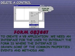 DELETE A CONTROL FORM OBJECT TO CREATE A VB APPLICATION ,WE NEED AN INTERFACE FOR THE USER TO INTERACT.THE FORM IS WHERE THE INTERFACE IS DRAWN.SOME OF THE COMMON PROPERTIES , EVENTS AND METHODS ARE: CLICK ON DELETE 