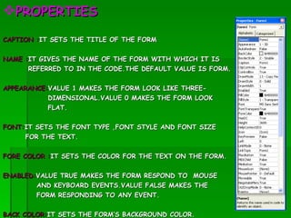 PROPERTIES CAPTION : IT SETS THE TITLE OF THE FORM NAME : IT GIVES THE NAME OF THE FORM WITH WHICH IT IS  REFERRED TO IN THE CODE.THE DEFAULT VALUE IS FORM. APPEARANCE: VALUE 1 MAKES THE FORM LOOK LIKE THREE- DIMENSIONAL.VALUE 0 MAKES THE FORM LOOK  FLAT. FONT: IT SETS THE FONT TYPE ,FONT STYLE AND FONT SIZE  FOR THE TEXT. FORE COLOR : IT SETS THE COLOR FOR THE TEXT ON THE FORM. ENABLED: VALUE TRUE MAKES THE FORM RESPOND TO  MOUSE AND KEYBOARD EVENTS.VALUE FALSE MAKES THE  FORM RESPONDING TO ANY EVENT. BACK COLOR: IT SETS THE FORM’S BACKGROUND COLOR. VISIBLE:  VALUE FALSE MAKES THE FORM INVISIBLE 